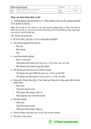 CÈm nang tÝn dông Phiªn b¶n 1.0
Mét sè quy tr×nh cho vay ®Æc biÖtPhÇn Ngµy 3/9/2004
Môc Quy tr×nh cho vay ®Çu t− dù ¸n: Trang 4
MÉu: c¸c b−íc thÈm ®Þnh cô thÓ
A - ThÈm ®Þnh hå s¬ ph¸p lý, t×nh h×nh s¶n xuÊt kinh doanh
cña kh¸ch hµng:
(Mét dù ¸n ®Çu t− nãi chung sÏ do mét doanh nghiÖp ®óng ra lµm chñ ®Çu t−.
PhÇn m« t¶ nµy sÏ cho thÊy mét h×nh ¶nh tæng thÓ vÒ Chñ §Çu t−, kh¶ n¨ng thùc
hiÖn dù ¸n cña Chñ ®Çu t−).
C¸c vÊn ®Ò cÇn quan t©m:
I. VÒ tæ chøc, qu¶n lý cña doanh nghiÖp
• Tªn doanh nghiÖp (Chñ ®Çu t−):
- §Þa chØ:
- §iÖn tho¹i:
- Fax:
• Lo¹i h×nh doanh nghiÖp:
- §¬n vÞ chñ qu¶n
- GiÊy phÐp kinh doanh (®Ò nghÞ nªu sè, thêi gian cÊp, n¬i cÊp)
- §èi t−îng kinh doanh trong giÊy phÐp.
• Tµi kho¶n giao dÞch t¹i c¸c tæ chøc tÝn dông:
- Tµi kho¶n tiÒn göi VN§ (®Ò nghÞ nªu sè TK, n¬i ®Æt TK)
- Tµi kho¶n tiÒn göi ngo¹i tÖ (lo¹i ngo¹i tÖ, sè TK, n¬i ®Æt).
• Gi¸m ®èc (Tæng Gi¸m ®èc): ViÖc ®¸nh gi¸ Gi¸m ®èc (tæng gi¸m ®èc) hÕt søc
quan träng.
- Sinh n¨m.
- Tr×nh ®é chuyªn m«n.
- Thêi giam ®¶m nhiÖm chøc vô;
- Kinh nghiÖm s¶n xuÊt kinh doanh
• KÕ to¸n tr−ëng:
- Sinh n¨m
- Tr×nh ®é chuyªn m«n
- Thêi giam ®¶m nhiÖm chøc vô
• Tæng sè nh©n viªn hiÖn nay (trong toµn doanh nghiÖp)
• C¸c ®¬n vÞ trùc thuéc:
 