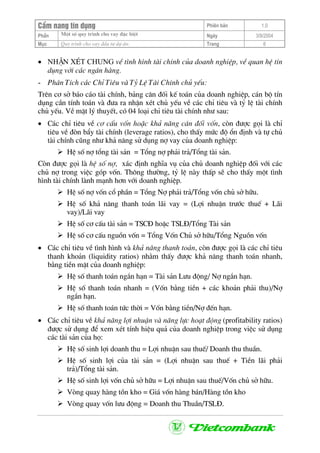 CÈm nang tÝn dông Phiªn b¶n 1.0
Mét sè quy tr×nh cho vay ®Æc biÖtPhÇn Ngµy 3/9/2004
Môc Quy tr×nh cho vay ®Çu t− dù ¸n: Trang 6
• NhËn xÐt chung vÒ t×nh h×nh tµi chÝnh cña doanh nghiÖp, vÒ quan hÖ tÝn
dông víi c¸c ng©n hµng.
- Ph©n TÝch c¸c ChØ Tiªu vµ Tû LÖ Tµi ChÝnh chñ yÕu:
Trªn c¬ së b¸o c¸o tµi chÝnh, b¶ng c©n ®èi kÕ to¸n cña doanh nghiÖp, c¸n bé tÝn
dông cÇn tÝnh to¸n vµ ®−a ra nhËn xÐt chñ yÕu vÒ c¸c chØ tiªu vµ tû lÖ tµi chÝnh
chñ yÕu. VÒ mÆt lý thuyÕt, cã 04 lo¹i chØ tiªu tµi chÝnh nh− sau:
• C¸c chØ tiªu vÒ c¬ cÊu vèn hoÆc kh¶ n¨ng c©n ®èi vèn, cßn ®−îc gäi lµ chØ
tiªu vÒ ®ßn bÈy tµi chÝnh (leverage ratios), cho thÊy møc ®é æn ®Þnh vµ tù chñ
tµi chÝnh còng nh− kh¶ n¨ng sö dông nî vay cña doanh nghiÖp:
HÖ sè nî tæng tµi s¶n = Tæng nî ph¶i tr¶/Tæng tµi s¶n.
Cßn ®−îc gäi lµ hÖ sè nî, x¸c ®Þnh nghÜa vô cña chñ doanh nghiÖp ®èi víi c¸c
chñ nî trong viÖc gãp vèn. Th«ng th−êng, tû lÖ nµy thÊp sÏ cho thÊy mét t×nh
h×nh tµi chÝnh lµnh m¹nh h¬n víi doanh nghiÖp.
HÖ sè nî vèn cæ phÇn = Tæng Nî ph¶i tr¶/Tæng vèn chñ së h÷u.
HÖ sè kh¶ n¨ng thanh to¸n l·i vay = (Lîi nhuËn tr−íc thuÕ + L·i
vay)/L·i vay
HÖ sè c¬ cÊu tµi s¶n = TSC§ hoÆc TSL§/Tæng Tµi s¶n
HÖ sè c¬ cÊu nguån vèn = Tæng Vèn Chñ së h÷u/Tæng Nguån vèn
• C¸c chØ tiªu vÒ t×nh h×nh vµ kh¶ n¨ng thanh to¸n, cßn ®−îc gäi lµ c¸c chØ tiªu
thanh kho¶n (liquidity ratios) nh»m thÊy ®−îc kh¶ n¨ng thanh to¸n nhanh,
b»ng tiÒn mÆt cña doanh nghiÖp:
HÖ sè thanh to¸n ng¾n h¹n = Tµi s¶n L−u ®éng/ Nî ng¾n h¹n.
HÖ sè thanh to¸n nhanh = (Vèn b»ng tiÒn + c¸c kho¶n ph¶i thu)/Nî
ng¾n h¹n.
HÖ sè thanh to¸n tøc thêi = Vèn b»ng tiÒn/Nî ®Õn h¹n.
• C¸c chØ tiªu vÒ kh¶ n¨ng lîi nhuËn vµ n¨ng lùc ho¹t ®éng (profitability ratios)
®−îc sö dông ®Ó xem xÐt tÝnh hiÖu qu¶ cña doanh nghiÖp trong viÖc sö dông
c¸c tµi s¶n cña hä:
HÖ sè sinh lîi doanh thu = Lîi nhuËn sau thuÕ/ Doanh thu thuÇn.
HÖ sè sinh lîi cña tµi s¶n = (Lîi nhuËn sau thuÕ + TiÒn l·i ph¶i
tr¶)/Tæng tµi s¶n.
HÖ sè sinh lîi vèn chñ së h÷u = Lîi nhuËn sau thuÕ/Vèn chñ së h÷u.
Vßng quay hµng tån kho = Gi¸ vèn hµng b¸n/Hµng tån kho
Vßng quay vèn l−u ®éng = Doanh thu ThuÇn/TSL§.
 