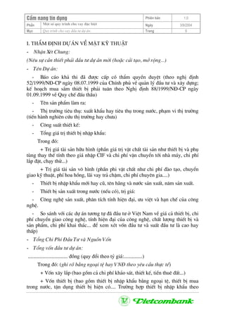 CÈm nang tÝn dông Phiªn b¶n 1.0
Mét sè quy tr×nh cho vay ®Æc biÖtPhÇn Ngµy 3/9/2004
Môc Quy tr×nh cho vay ®Çu t− dù ¸n: Trang 9
I. ThÈm ®Þnh dù ¸n vÒ mÆt kü thuËt
- NhËn XÐt Chung:
(Nªu sù cÇn thiÕt ph¶i ®Çu t− dù ¸n míi (hoÆc c¶i t¹o, më réng...)
- Tªn Dù ¸n:
- B¸o c¸o kh¶ thi ®· ®−îc cÊp cã thÈm quyÒn duyÖt (theo nghÞ ®Þnh
52/1999/N§-CP ngµy 08.07.1999 cña ChÝnh phñ vÒ qu¶n lý ®Çu t− vµ x©y dùng;
kÕ ho¹ch mua s¾m thiÕt bÞ ph¶i tu©n theo NghÞ ®Þnh 88/1999/N§-CP ngµy
01.09.1999 vÒ Quy chÕ ®Êu thÇu)
- Tªn s¶n phÈm lµm ra:
- ThÞ tr−êng tiªu thô: xuÊt khÈu hay tiªu thô trong n−íc, ph¹m vi thÞ tr−êng
(tiÕn hµnh nghiªn cøu thÞ tr−êng hay ch−a)
- C«ng suÊt thiÕt kÕ:
- Tæng gi¸ trÞ thiÕt bÞ nhËp khÈu:
Trong ®ã:
+ TrÞ gi¸ tµi s¶n h÷u h×nh (phÇn gi¸ trÞ vËt chÊt tµi s¶n nh− thiÕt bÞ vµ phô
tïng thay thÕ tÝnh theo gi¸ nhËp CIF vµ chi phÝ vËn chuyÓn tíi nhµ m¸y, chi phÝ
l¾p ®Æt, ch¹y thö...)
+ TrÞ gi¸ tµi s¶n v« h×nh (phÇn phi vËt chÊt nh− chi phÝ ®µo t¹o, chuyÓn
giao kü thuËt, phÝ hoa hång, l·i vay tr¶ chËm, chi phÝ chuyªn gia....)
- ThiÕt bÞ nhËp khÈu míi hay cò, tªn h·ng vµ n−íc s¶n xuÊt, n¨m s¶n xuÊt.
- ThiÕt bÞ s¶n xuÊt trong n−íc (nÕu cã), trÞ gi¸:
- C«ng nghÖ s¶n xuÊt, ph©n tÝch tÝnh hiÖn ®¹i, −u viÖt vµ h¹n chÕ cña c«ng
nghÖ.
- So s¸nh víi c¸c dù ¸n t−¬ng tù ®· ®Çu t− ë ViÖt Nam vÒ gi¸ c¶ thiÕt bÞ, chi
phÝ chuyÓn giao c«ng nghÖ, tÝnh hiÖn ®¹i cña c«ng nghÖ, chÊt l−îng thiÕt bÞ vµ
s¶n phÈm, chi phÝ khai th¸c... ®Ó xem xÐt vèn ®Çu t− vµ suÊt ®Çu t− lµ cao hay
thÊp)
- Tæng Chi PhÝ §Çu T− vµ Nguån Vèn
- Tæng vèn ®Çu t− dù ¸n:
.............................. ®ång (quy ®æi theo tû gi¸:..............)
Trong ®ã: (ghi râ b»ng ngo¹i tÖ hay VN§ theo yªu cÇu thùc tÕ)
+ Vèn x©y l¾p (bao gåm c¶ chi phÝ kh¶o s¸t, thiÕt kÕ, tiÒn thuª ®Êt...)
+ Vèn thiÕt bÞ (bao gåm thiÕt bÞ nhËp khÈu b»ng ngo¹i tÖ, thiÕt bÞ mua
trong n−íc, tËn dông thiÕt bÞ hiÖn cã.... Tr−êng hîp thiÕt bÞ nhËp khÈu theo
 