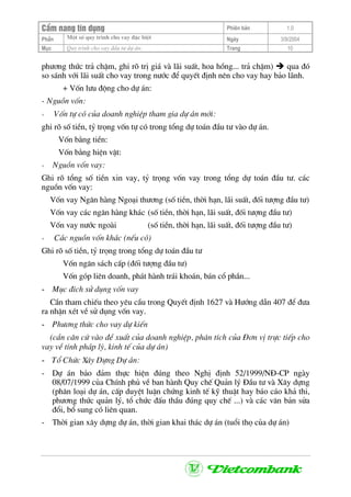 CÈm nang tÝn dông Phiªn b¶n 1.0
Mét sè quy tr×nh cho vay ®Æc biÖtPhÇn Ngµy 3/9/2004
Môc Quy tr×nh cho vay ®Çu t− dù ¸n: Trang 10
ph−¬ng thøc tr¶ chËm, ghi râ trÞ gi¸ vµ l·i suÊt, hoa hång... tr¶ chËm) qua ®ã
so s¸nh víi l·i suÊt cho vay trong n−íc ®Ó quyÕt ®Þnh nªn cho vay hay b¶o l·nh.
+ Vèn l−u ®éng cho dù ¸n:
- Nguån vèn:
+ Vèn tù cã cña doanh nghiÖp tham gia dù ¸n míi:
ghi râ sè tiÒn, tû träng vèn tù cã trong tæng dù to¸n ®Çu t− vµo dù ¸n.
Vèn b»ng tiÒn:
Vèn b»ng hiÖn vËt:
+ Nguån vèn vay:
Ghi râ tæng sè tiÒn xin vay, tû träng vèn vay trong tæng dù to¸n ®Çu t−. c¸c
nguån vèn vay:
Vèn vay Ng©n hµng Ngo¹i th−¬ng (sè tiÒn, thêi h¹n, l·i suÊt, ®èi t−îng ®Çu t−)
Vèn vay c¸c ng©n hµng kh¸c (sè tiÒn, thêi h¹n, l·i suÊt, ®èi t−îng ®Çu t−)
Vèn vay n−íc ngoµi (sè tiÒn, thêi h¹n, l·i suÊt, ®èi t−îng ®Çu t−)
+ C¸c nguån vèn kh¸c (nÕu cã)
Ghi râ sè tiÒn, tû träng trong tæng dù to¸n ®Çu t−
Vèn ng©n s¸ch cÊp (®èi t−îng ®Çu t−)
Vèn gãp liªn doanh, ph¸t hµnh tr¸i kho¸n, b¸n cæ phÇn...
- Môc ®Ých sö dông vèn vay
CÇn tham chiÕu theo yªu cÇu trong QuyÕt ®Þnh 1627 vµ H−íng dÉn 407 ®Ó ®−a
ra nhËn xÐt vÒ sö dông vèn vay.
- Ph−¬ng thøc cho vay dù kiÕn
(cÇn c¨n cø vµo ®Ò xuÊt cña doanh nghiÖp, ph©n tÝch cña §¬n vÞ trùc tiÕp cho
vay vÒ tÝnh ph¸p lý, kinh tÕ cña dù ¸n)
- Tæ Chøc X©y Dùng Dù ¸n:
- Dù ¸n b¶o ®¶m thùc hiÖn ®óng theo NghÞ ®Þnh 52/1999/N§-CP ngµy
08/07/1999 cña ChÝnh phñ vÒ ban hµnh Quy chÕ Qu¶n lý §Çu t− vµ X©y dùng
(ph©n lo¹i dù ¸n, cÊp duyÖt luËn chøng kinh tÕ kü thuËt hay b¸o c¸o kh¶ thi,
ph−¬ng thøc qu¶n lý, tæ chøc ®Êu thÇu ®óng quy chÕ ...) vµ c¸c v¨n b¶n söa
®æi, bæ sung cã liªn quan.
- Thêi gian x©y dùng dù ¸n, thêi gian khai th¸c dù ¸n (tuæi thä cña dù ¸n)
 
