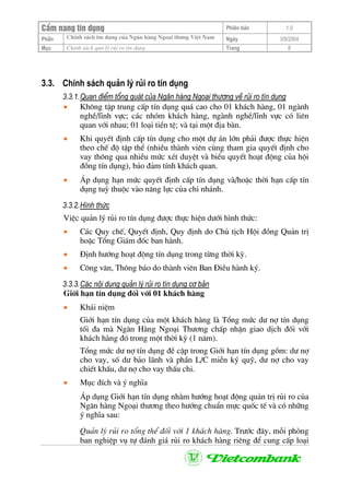 CÈm nang tÝn dông Phiªn b¶n 1.0
ChÝnh s¸ch tÝn dông cña Ng©n hµng Ngo¹i th−ng ViÖt NamPhÇn Ngµy 3/9/2004
Môc ChÝnh s¸ch qun lý rñi ro tÝn dông Trang 8
3.3. ChÝnh s¸ch qu¶n lý rñi ro tÝn dông
3.3.1.Quan ®iÓm tæng qu¸t cña Ng©n hµng Ngo¹i th−¬ng vÒ rñi ro tÝn dông
• Kh«ng tËp trung cÊp tÝn dông qu¸ cao cho 01 kh¸ch hµng, 01 ngµnh
nghÒ/lÜnh vùc; c¸c nhãm kh¸ch hµng, ngµnh nghÒ/lÜnh vùc cã liªn
quan víi nhau; 01 lo¹i tiÒn tÖ; vµ t¹i mét ®Þa bµn.
• Khi quyÕt ®Þnh cÊp tÝn dông cho mét dù ¸n lín ph¶i ®−îc thùc hiÖn
theo chÕ ®é tËp thÓ (nhiÒu thµnh viªn cïng tham gia quyÕt ®Þnh cho
vay th«ng qua nhiÒu møc xÐt duyÖt vµ biÓu quyÕt ho¹t ®éng cña héi
®ång tÝn dông), b¶o ®¶m tÝnh kh¸ch quan.
• ¸p dông h¹n møc quyÕt ®Þnh cÊp tÝn dông vµ/hoÆc thêi h¹n cÊp tÝn
dông tuú thuéc vµo n¨ng lùc cña chi nh¸nh.
3.3.2.H×nh thøc
ViÖc qu¶n lý rñi ro tÝn dông ®−îc thùc hiÖn d−íi h×nh thøc:
• C¸c Quy chÕ, QuyÕt ®Þnh, Quy ®Þnh do Chñ tÞch Héi ®ång Qu¶n trÞ
hoÆc Tæng Gi¸m ®èc ban hµnh.
• §Þnh h−íng ho¹t ®éng tÝn dông trong tõng thêi kú.
• C«ng v¨n, Th«ng b¸o do thµnh viªn Ban §iÒu hµnh ký.
3.3.3.C¸c néi dung qu¶n lý rñi ro tÝn dông c¬ b¶n
Giíi h¹n tÝn dông ®èi víi 01 kh¸ch hµng
• Kh¸i niÖm
Giíi h¹n tÝn dông cña mét kh¸ch hµng lµ Tæng møc d− nî tÝn dông
tèi ®a mµ Ng©n Hµng Ngo¹i Th−¬ng chÊp nhËn giao dÞch ®èi víi
kh¸ch hµng ®ã trong mét thêi kú (1 n¨m).
Tæng møc d− nî tÝn dông ®Ò cËp trong Giíi h¹n tÝn dông gåm: d− nî
cho vay, sè d− b¶o l·nh vµ phÇn L/C miÔn ký quü, d− nî cho vay
chiÕt khÊu, d− nî cho vay thÊu chi.
• Môc ®Ých vµ ý nghÜa
¸p dông Giíi h¹n tÝn dông nh»m h−íng ho¹t ®éng qu¶n trÞ rñi ro cña
Ng©n hµng Ngo¹i th−¬ng theo h−íng chuÈn mùc quèc tÕ vµ cã nh÷ng
ý nghÜa sau:
Qu¶n lý rñi ro tæng thÓ ®èi víi 1 kh¸ch hµng. Tr−íc ®©y, mçi phßng
ban nghiÖp vô tù ®¸nh gi¸ rñi ro kh¸ch hµng riªng ®Ó cung cÊp lo¹i
 