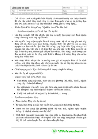 CÈm nang tÝn dông Phiªn b¶n 1.0
Mét sè quy tr×nh cho vay ®Æc biÖtPhÇn Ngµy 3/9/2004
Môc Quy tr×nh cho vay ®Çu t− dù ¸n: Trang 11
- §èi víi c¸c thiÕt bÞ nhËp khÈu lµ thiÕt bÞ cò (second-hand), nÕu thÊy cÇn thiÕt
th× yªu cÇu kh¸ch hµng thuª c«ng ty gi¸m ®Þnh quèc tÕ cã uy tÝn (ch¼ng h¹n
nh− S.G.S cña Thôy Sü) ®Ó x¸c ®Þnh chÊt l−îng, gi¸ c¶, c«ng nghÖ...
- ThÈm §Þnh Kh¶ N¨ng Cung CÊp §Çu Vµo Cña S¶n XuÊt:
- Nguån cung cÊp nguyªn vËt liÖu cho dù ¸n:
• C¸c lo¹i nguyªn vËt liÖu chÝnh, c¸c lo¹i nguyªn liÖu phô: x¸c ®Þnh nguån
cung cÊp trong n−íc hay ngoµi n−íc.
• NÕu nguån cung cÊp nguyªn liÖu tõ trong n−íc: vÞ trÝ xa hay gÇn n¬i x©y
dùng dù ¸n, ®iÒu kiÖn giao th«ng, ph−¬ng thøc vËn chuyÓn, gi¸ c¶ mua
nguyªn vËt liÖu cã æn ®Þnh l©u dµi kh«ng, quy luËt biÕn ®éng cña gi¸ c¶
nguyªn vËt liÖu. CÇn chó ý tíi tÝnh thêi vô, nÕu tr¸i vô th× dïng nguyªn vËt
liÖu ë ®©u thay thÕ, chªnh lÖch chi phÝ bao nhiªu. Kh¶ n¨ng, khèi l−îng khai
th¸c cã tho¶ m·n tèi ®a c«ng suÊt thiÕt bÞ kh«ng, tr÷ l−îng dïng cho dù ¸n
trong bao nhiªu n¨m;
• NÕu nhËp khÈu: nhËp cña thÞ tr−êng nµo, gi¸ c¶ nguyªn liÖu cã æn ®Þnh
kh«ng, kh¶ n¨ng tiÕp nhËn, vËn chuyÓn nguyªn liÖu cã ®¸p øng nhu cÇu s¶n
xu¸t - ®Æc biÖt cÇn l−u ý ®èi víi c¸c dù ¸n lín;
• ChÊt l−îng nguyªn liÖu cã ®¸p øng chÊt l−îng s¶n phÈm kh«ng;
• Yªu cÇu dù tr÷ nguyªn vËt liÖu.
- Nguån cung cÊp ®iÖn, nhiªn liÖu:
• HiÖn tr¹ng cung cÊp ®iÖn, n−íc cña ®Þa ph−¬ng (®ñ, thõa, thiÕu), nguån
cung cÊp cã æn ®Þnh kh«ng?
• C¸c gi¶i ph¸p vÒ nguån cung cÊp ®iÖn, cÊp n−íc,tho¸t n−íc, nhiªn liÖu ®Ó
b¶o ®¶m ph¸t huy hÕt c«ng suÊt thiÕt bÞ vµ æn ®Þnh l©u dµi.
• Xö lý chÊt th¶i ®èi víi mét sè dù ¸n ho¸ chÊt, xi m¨ng...
- Nguån cung cÊp lao ®éng:
• Nhu cÇu lao ®éng cho dù ¸n míi
• Sö dông lao ®éng hiÖn cã hay tuyÓn míi, gi¶i quyÕt lao ®éng d− thõa.
• Tr×nh ®é lao ®éng ®Þa ph−¬ng (tr×nh ®é v¨n ho¸, ngµnh nghÒ truyÒn
thèng...), tæ chøc ®µo t¹o nh− thÕ nµo?
• T×nh h×nh thu nhËp b×nh qu©n cña c«ng nh©n t¹i ®Þa ph−¬ng, thu nhËp b×nh
qu©n cña nh©n d©n së t¹i, tèc ®é ph¸t triÓn thu nhËp trong mét sè n¨m gÇn
®©y ®Ó tÝnh to¸n cho phÝ ®−a vµo dù ¸n cho phï hîp.
 