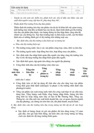 CÈm nang tÝn dông Phiªn b¶n 1.0
Mét sè quy tr×nh cho vay ®Æc biÖtPhÇn Ngµy 3/9/2004
Môc Quy tr×nh cho vay ®Çu t− dù ¸n: Trang 12
- Ngoµi ra cßn xem xÐt, kiÓm tra, ph©n tÝch c¸c yÕu tè ®Çu vµo kh¸c cña s¶n
xuÊt nh− nguån cung cÊp bao b×, phô tïng thay thÕ...
- ThÈm ®Þnh ThÞ tr−êng Tiªu thô S¶n phÈm:
ThÈm ®Þnh thÞ tr−êng tiªu thô s¶n phÈm cña dù ¸n lµ kh©u hÕt søc quan träng,
¶nh h−ëng trùc tiÕp ®Õn sù thµnh b¹i cña dù ¸n. Qu¸ tr×nh ®¸nh gi¸ thÞ tr−êng
tiªu thô s¶n phÈm phô thuéc vµo l−îng th«ng tin thu thËp ®−îc còng nh− ®é
chÝnh x¸c cña th«ng tin. Tuú theo tr−êng hîp vµ ®iÒu kiÖn cô thÓ, c¸n bé thÈm
®Þnh nªn cã nh÷ng ®¸nh gi¸ vÒ thÞ tr−êng trªn nh÷ng mÆt sau:
- X¸c ®Þnh nhu cÇu thÞ tr−êng (cÇu) hiÖn t¹i vµ t−¬ng lai
a. Nhu cÇu thÞ tr−êng hiÖn t¹i:
• ThÞ tr−êng trong n−íc: l−u ý c¸c s¶n phÈm cïng lo¹i, mïa, thêi vô tiªu thô
• ThÞ tr−êng ngoµi n−íc: hîp ®ång bao tiªu, hîp ®ång mua s¶n phÈm...
• X¸c ®Þnh møc thu nhËp b×nh qu©n ®Çu ng−êi cña tõng vïng thÞ tr−êng tiªu
thô vµ tèc ®é t¨ng tr−ëng thu nhËp b×nh qu©n ®Çu ng−êi.
• X¸c ®Þnh thãi quen, tËp qu¸n tiªu dïng cña ng−êi ®Þa ph−¬ng
• C«ng thøc tÝnh nhu cÇu thÞ tr−êng (cÇu) nh− sau:
Tæng
møc tiªu
thô
=
Tæng tån
kho ®Çu
kú
+
Tæng
s¶n
phÈm sx
trong kú
+
Tæng
nhËp
khÈu
-
Tæng
xuÊt
khÈu
-
Tæng
tån
kho
cuèi kú
(tÝnh cho 1 n¨m)
• C«ng thøc trªn cã thÓ ¸p dông ®Ó tÝnh nhu cÇu cho tõng lo¹i s¶n phÈm
trong thêi gian nhÊt ®Þnh (n¨m/quÝ) vµ ph¹m vi thÞ tr−êng nhÊt ®Þnh (®Þa
ph−¬ng/c¶ n−íc)
• Tæng s¶n phÈm s¶n xuÊt trong n−íc tÝnh cho c«ng suÊt thùc tÕ c¸c nhµ m¸y
®ang lµm. Tæng l−îng xuÊt khÈu, tæng l−îng nhËp khÈu, l−îng tån kho
tõng thêi kú hoÆc hµng n¨m (lÊy sè liÖu tõ Bé Th−¬ng M¹i, Tæng côc
Thèng kª, c¸c ®Çu mèi s¶n xuÊt kinh doanh lín, c¸c c¬ quan chuyªn ngµnh
cña ®Þa ph−¬ng, c¸c th«ng tin trªn b¸o chÝ, ®µi ph¸t thanh, truyÒn h×nh...
b. X¸c ®Þnh nhu cÇu thÞ tr−êng tiªu thô trong t−¬ng lai khi dù ¸n ®i vµo ho¹t
®éng:
• X¸c ®Þnh sè l−îng (hoÆc trÞ gi¸ s¶n phÈm) ®· tiªu dïng trong 3-5 n¨m
gÇn ®©y, t×m qui luËt biÕn ®éng, dù kiÕn nhu cÇu trong t−¬ng lai b»ng
c¸ch x¸c ®Þnh tèc ®é t¨ng tr−ëng b×nh qu©n:
 