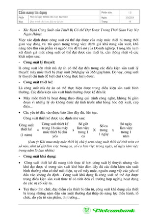 CÈm nang tÝn dông Phiªn b¶n 1.0
Mét sè quy tr×nh cho vay ®Æc biÖtPhÇn Ngµy 3/9/2004
Môc Quy tr×nh cho vay ®Çu t− dù ¸n: Trang 14
- X¸c §Þnh C«ng SuÊt cña ThiÕt BÞ Cã thÓ §¹t §−îc Trong Thêi Gian Vay Nî
Ng©n Hµng:
ViÖc x¸c ®Þnh ®−îc c«ng suÊt cã thÓ ®¹t ®−îc cña m¸y mãc thiÕt bÞ trong thêi
gian vay ®ãng vai trß quan träng trong viÖc ®¸nh gi¸ kh¶ n¨ng s¶n xuÊt, kh¶
n¨ng tiªu thô s¶n phÈm vµ nguån thu ®Ó tr¶ nî cña Doanh nghiÖp. Trong khi xem
xÐt ®¸nh gi¸ møc c«ng suÊt cã thÓ ®¹t ®−îc cña thiÕt bÞ, cÇn thèng nhÊt vÒ c¸c
kh¸i niÖm sau:
- C«ng suÊt lý thuyÕt:
lµ c«ng suÊt lín nhÊt mµ dù ¸n cã thÓ ®¹t ®Õn trong c¸c ®iÒu kiÖn s¶n xuÊt lý
thuyÕt: m¸y mãc thiÕt bÞ ch¹y suèt 24h/ngµy vµ 365ngµy/n¨m. Do vËy, c«ng suÊt
lý thuyÕt chØ tÝnh ®Ó biÕt chø kh«ng thùc hiÖn ®−îc.
- C«ng suÊt thiÕt kÕ:
Lµ c«ng suÊt mµ dù ¸n cã thÓ thùc hiÖn ®−îc trong ®iÒu kiÖn s¶n xuÊt b×nh
th−êng. C¸c ®iÒu kiÖn s¶n xuÊt b×nh th−êng ®−îc kÓ ®Õn lµ:
• M¸y mãc thiÕt bÞ ho¹t ®éng theo ®óng qui tr×nh c«ng nghÖ, kh«ng bÞ gi¸n
®o¹n v× nh÷ng lý do kh«ng ®−îc dù tÝnh tr−íc nh− háng hãc ®ét xuÊt, cóp
®iÖn...
• C¸c yÕu tè ®Çu vµo ®−îc b¶o ®¶m ®Çy ®ñ, liªn tôc.
C«ng suÊt thiÕt kÕ ®−îc x¸c ®Þnh nh− sau:
C«ng suÊt
thiÕt kÕ
(1 n¨m)
=
C«ng suÊt thiÕt kÕ
trong 1h cña m¸y
mãc thiÕt bÞ chñ
yÕu
x
Sè giê
lµm viÖc
trong 1
ca
X
Sè ca
trong
1 ngµy
x
Sè ngµy
lµm viÖc
trong 1
n¨m
(L−u ý: Khi mua m¸y mãc thiÕt bÞ chó ý xem c«ng suÊt thiÕt kÕ tÝnh trªn c¬
së nµo, nh− sè giê lµm viÖc trong ca, sè ca lµm viÖc trong ngµy, sè ngµy lµm viÖc
trong n¨m lµ bao nhiªu)
- C«ng suÊt kh¶ dông:
• C«ng suÊt thiÕt kÕ ®· mang tÝnh thùc tÕ h¬n c«ng suÊt lý thuyÕt nh−ng vÉn
khã ®¹t ®−îc v× trong s¶n xuÊt khã b¶o ®¶m ®Çy ®ñ c¸c ®iÒu kiÖn s¶n xuÊt
b×nh th−êng nh− cã thÓ mÊt ®iÖn, sù cè m¸y mãc, nguån cung vÊp c¸c yÕu tè
®Çu vµo kh«ng æn ®Þnh... C«ng suÊt kh¶ dông lµ c«ng suÊt cã thÓ ®¹t ®−îc
trong ®iÒu kiÖn s¶n xuÊt thùc tÕ cã tÝnh ®Õn c¶ tr−êng hîp ngõng ho¹t ®éng
do c¸c sù cè x¶y ra.
• Tuú theo tÝnh chÊt, ®Æc ®iÓm cña thiÕt bÞ ®Çu t−, c«ng suÊt kh¶ dông cña thiÕt
bÞ trong nh÷ng n¨m ®Çu s¶n xuÊt th−êng ®¹t thÊp do n¨ng lùc ®iÒu hµnh, tæ
chøc, do yÕu tè s¶n phÈm, thÞ tr−êng...
 