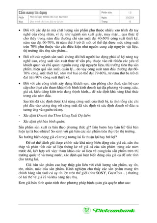 CÈm nang tÝn dông Phiªn b¶n 1.0
Mét sè quy tr×nh cho vay ®Æc biÖtPhÇn Ngµy 3/9/2004
Môc Quy tr×nh cho vay ®Çu t− dù ¸n: Trang 15
• §èi víi c¸c dù ¸n mµ chÊt l−îng s¶n phÈm phô thuéc nhiÒu vµo tr×nh ®é tay
nghÒ cña c«ng nh©n, vÝ dô nh− ngµnh s¶n xuÊt giÇy, may mÆc... qua thùc tÕ
cho thÊy trong n¨m ®Çu th−êng chØ s¶n xuÊt ®¹t 40-50% c«ng suÊt thiÕt kÕ,
n¨m sau ®¹t 60-70%, tõ n¨m thø 3 trë ®i míi cã thÓ ®¹t ®−îc møc c«ng su¸t
trªn 70% phô thuéc vµo c¸c ®iÒu kiÖn nh− nguån cung cÊp nguyªn vËt liÖu,
thÞ tr−êng tiªu thô s¶n phÈm...
• §èi víi c¸c ngµnh s¶n xuÊt kh«ng ®ßi hái ng−êi lao ®éng ph¶i cã kü n¨ng tay
nghÒ cao, c«ng suÊt s¶n xuÊt thùc tÕ vÉn phô thuéc vµo rÊt nhiÒu c¸c yÕu tè
kh¸ch quan vµ chñ quan: nguån cung cÊp nguyªn liÖu, thÞ tr−êng tiªu thô s¶n
phÈm, hiÖu qu¶ s¶n xuÊt, qu¶n lý... do vËy c«ng suÊt n¨m ®Çu th−êng ®¹t 60-
70% c«ng suÊt thiÕt kÕ, n¨m thø hai cã thÓ ®¹t 79-80%, tõ n¨m thø ba trë ®i
®¹t trªn 80% c«ng suÊt thiÕt kÕ.
• §èi víi c¸c c«ng tr×nh x©y dùng kh¸ch s¹n, v¨n phßng cho thuª, c¨n hé cao
cÊp cho thuª cÇn tham kh¶o t×nh h×nh kinh doanh t¹i ®Þa ph−¬ng vÒ cung, cÇu,
gi¸ c¶, kiÓu d¸ng kiÕn tróc ®ang thÞnh hµnh... ®Ó x¸c ®Þnh kh¶ n¨ng khai th¸c
trong c¸c n¨m ®Çu.
Sau khi ®· x¸c ®Þnh ®−îc kh¶ n¨ng c«ng suÊt cña thiÕt bÞ, ta tÝnh tæng c¸c chi
phÝ ®Çu vµo t−¬ng øng víi c«ng suÊt ®· x¸c ®Þnh vµ x¸c ®Þnh doanh sè ®Çu ra
t−¬ng øng vµ nguån tr¶ nî.
- X¸c ®Þnh Doanh thu Theo C«ng SuÊt Dù kiÕn:
- X¸c ®Þnh gi¸ b¸n b×nh qu©n:
S¶n phÈm s¶n xuÊt ra b¸n theo ph−¬ng thøc g×? B¸n bu«n hay b¸n lÎ? Gi¸ b¸n
hiÖn t¹i lµ bao nhiªu? So s¸nh víi gi¸ b¸n c¸c s¶n phÈm tiªu thô trªn thÞ tr−êng.
Xu h−íng biÕn ®éng gi¸ c¶ trong t−¬ng lai lµ thuËn lîi hay bÊt lîi?
§Ó cã thÓ ®¸nh gi¸ ®−îc chÝnh x¸c kh¶ n¨ng biÕn ®éng cña gi¸ c¶, cÇn thu
thËp vµ ph©n tÝch c¸c sè liÖu thèng kª vÒ gi¸ c¶ cña s¶n phÈm trong c¸c n¨m
tr−íc ®ã, kÕt hîp víi viÖc tham kh¶o c¸c sè liÖu vÒ cung/cÇu s¶n phÈm trªn thÞ
tr−êng quèc tÕ vµ trong n−íc, x¸c ®Þnh qui luËt biÕn ®éng cña gi¸ c¶ ®Ó −íc tÝnh
cho t−¬ng lai.
Gi¸ b¸n s¶n phÈm cao hay thÊp g¾n liÒn víi chÊt l−îng s¶n phÈm, uy tÝn,
tªn, nh·n, m¸c cña s¶n phÈm. Kinh nghiÖm cho thÊy c¸c s¶n phÈm mang tªn
chÝnh h·ng s¶n xuÊt cã uy tÝn lín trªn thÕ giíi (nh− SONY, CocaCola... ) th−êng
cã lîi thÕ vÒ gi¸ c¶ vµ kh¶ n¨ng tiªu thô.
§¬n gi¸ b¸n b×nh qu©n tÝnh theo ph−¬ng ph¸p b×nh qu©n gia quyÒn nh− sau:
 