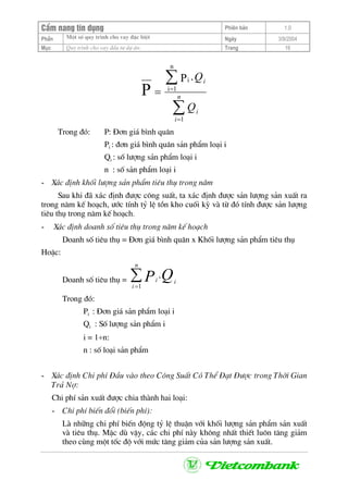 CÈm nang tÝn dông Phiªn b¶n 1.0
Mét sè quy tr×nh cho vay ®Æc biÖtPhÇn Ngµy 3/9/2004
Môc Quy tr×nh cho vay ®Çu t− dù ¸n: Trang 16
∑
∑
=
=
= n
i
i
i
Q
Q
1
n
1i
i .P
P
Trong ®ã: P: §¬n gi¸ b×nh qu©n
Pi : ®¬n gi¸ b×nh qu©n s¶n phÈm lo¹i i
Qi : sè l−îng s¶n phÈm lo¹i i
n : sè s¶n phÈm lo¹i i
- X¸c ®Þnh khèi l−îng s¶n phÈm tiªu thô trong n¨m
Sau khi ®· x¸c ®Þnh ®−îc c«ng suÊt, ta x¸c ®Þnh ®−îc s¶n l−îng s¶n xuÊt ra
trong n¨m kÕ ho¹ch, −íc tÝnh tû lÖ tån kho cuèi kú vµ tõ ®ã tÝnh ®−îc s¶n l−îng
tiªu thô trong n¨m kÕ ho¹ch.
- X¸c ®Þnh doanh sè tiªu thô trong n¨m kÕ ho¹ch
Doanh sè tiªu thô = §¬n gi¸ b×nh qu©n x Khèi l−îng s¶n phÈm tiªu thô
HoÆc:
Doanh sè tiªu thô = ∑=
n
i
ii QP1
.
Trong ®ã:
Pi : §¬n gi¸ s¶n phÈm lo¹i i
Qi : Sè l−îng s¶n phÈm i
i = 1÷n:
n : sè lo¹i s¶n phÈm
- X¸c ®Þnh Chi phÝ §Çu vµo theo C«ng SuÊt Cã ThÓ §¹t §−îc trong Thêi Gian
Tr¶ Nî:
Chi phÝ s¶n xuÊt ®−îc chia thµnh hai lo¹i:
- Chi phÝ biÕn ®æi (biÕn phÝ):
Lµ nh÷ng chi phÝ biÕn ®éng tû lÖ thuËn víi khèi l−îng s¶n phÈm s¶n xuÊt
vµ tiªu thô. MÆc dï vËy, c¸c chi phÝ nµy kh«ng nhÊt thiÕt lu«n t¨ng gi¶m
theo cïng mét tèc ®é víi møc t¨ng gi¶m cña s¶n l−îng s¶n xuÊt.
 