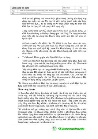 CÈm nang tÝn dông Phiªn b¶n 1.0
ChÝnh s¸ch tÝn dông cña Ng©n hµng Ngo¹i th−ng ViÖt NamPhÇn Ngµy 3/9/2004
Môc ChÝnh s¸ch qun lý rñi ro tÝn dông Trang 9
dÞch vô mµ phßng ban m×nh ®−îc ph©n c«ng (phßng tÝn dông x©y
dùng h¹n møc cho vay ®éc lËp víi viÖc phßng thanh to¸n x©y dùng
h¹n møc më L/C), do ®ã th«ng tin vÒ mét kh¸ch hµng bÞ ph©n t¸n.
Giíi h¹n tÝn dông sÏ kh¾c phôc t×nh tr¹ng nµy.
T¨ng c−êng tÝnh tËp thÓ, kh¸ch quan trong ho¹t ®éng tÝn dông. Do
Giíi h¹n tÝn dông ph¶i ®−îc th«ng qua Héi ®ång TÝn dông nªn thùc
chÊt viÖc cÊp tÝn dông ®Õn kh¸ch hµng ®−îc mét tËp thÓ xem xÐt
quyÕt ®Þnh.
Më réng quyÒn chñ ®éng cña chi nh¸nh trong ho¹t ®éng tÝn dông
nh»m ®¸p øng nhu cÇu linh ho¹t cña kh¸ch hµng. Do Giíi h¹n tÝn
dông ®−îc x¸c ®Þnh ®Þnh kú, tr−íc khi kh¸ch hµng cã nhu cÇu nªn
chi nh¸nh cã thÓ chñ ®éng tiÕp cËn kh¸ch hµng, rót ng¾n thêi gian
thÈm ®Þnh.
• Thêi h¹n vµ ThÈm quyÒn x¸c ®Þnh Giíi h¹n tÝn dông
ViÖc x¸c ®Þnh Giíi h¹n tÝn dông cho c¸c kh¸ch hµng ph¶i ®−îc tiÕn
hµnh xong chËm nhÊt lµ vµo th¸ng 6 hµng n¨m nh»m b¶o ®¶m c¬ së
lËp kÕ ho¹ch tiÕp cËn kh¸ch hµng trong n¨m.
ViÖc duyÖt Giíi h¹n tÝn dông cho kh¸ch hµng ®−îc chia thµnh 2 cÊp,
theo ®ã c¸c Héi ®ång tÝn dông c¬ së cã c¸c møc thÈm quyÒn duyÖt
kh¸c nhau tuú thuéc vµo n¨ng lùc cña chi nh¸nh. C¸c Giíi h¹n tÝn
dông v−ît thÈm quyÒn cña Héi ®ång tÝn dông c¬ së ph¶i tr×nh ra Héi
®ång tÝn dông Trung −¬ng xem xÐt phª duyÖt.
Chi tiÕt c¸c quy ®Þnh vÒ Giíi h¹n tÝn dông vµ c¸ch x¸c ®Þnh Giíi h¹n tÝn
dông ®−îc tr×nh bµy trong Môc 5 cña CÈm nang nµy.
Ph©n vïng ®Çu t−
§Ó b¶o ®¶m chÊt l−îng tÝn dông vµ thuËn tiÖn trong qu¸ tr×nh gi¸m s¸t
kho¶n vay, mçi chi nh¸nh sÏ tËp trung cÊp tÝn dông cho c¸c kh¸ch hµng
thuéc nh÷ng vïng ®©u t− nhÊt ®Þnh. Chi nh¸nh cã thÓ cÊp tÝn dông cho c¸c
kh¸ch hµng ngoµi vïng ®Çu t− cña m×nh nÕu ®−îc Tæng Gi¸m ®èc cho
phÐp b»ng v¨n b¶n. Tuy nhiªn, chi nh¸nh nªn tËn dông tèi ®a c¸c c¬ héi
kinh doanh thuéc vïng ®Çu t− cña m×nh tr−íc khi ®Çu t− ra ngoµi.
Chi nh¸nh cã thÓ gÆp tr−êng hîp kh¸ch hµng n»m t¹i ®Þa bµn ®Çu t− cña
chi nh¸nh kh¸c (chi nh¸nh së t¹i) nh−ng cã ®¬n vÞ phô thuéc hoÆc dù ¸n
®Çu t− ho¹t ®éng hoÆc ®−îc triÓn khai t¹i ®Þa bµn ®Çu t− cña m×nh. Trong
tr−êng hîp nµy, chi nh¸nh cã thÓ cho kh¸ch hµng vay ®Ó phôc vô nhu cÇu
kinh doanh cña ®¬n vÞ phô thuéc hoÆc dù ¸n, víi ®iÒu kiÖn lµ cã tho¶
thuËn b»ng v¨n b¶n víi chi nh¸nh së t¹i.
 