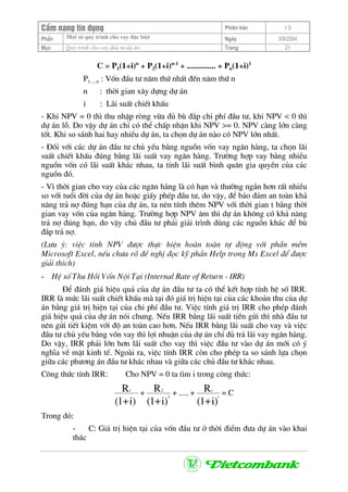CÈm nang tÝn dông Phiªn b¶n 1.0
Mét sè quy tr×nh cho vay ®Æc biÖtPhÇn Ngµy 3/9/2004
Môc Quy tr×nh cho vay ®Çu t− dù ¸n: Trang 21
C = P1(1+i)n
+ P2(1+i)n-1
+ .............. + Pn(1+i)1
P1.....n : Vèn ®Çu t− n¨m thø nhÊt ®Õn n¨m thø n
n : thêi gian x©y dùng dù ¸n
i : L·i suÊt chiÕt khÊu
- Khi NPV = 0 th× thu nhËp rßng võa ®ñ bï ®¾p chi phÝ ®Çu t−, khi NPV < 0 th×
dù ¸n lç. Do vËy dù ¸n chØ cã thÓ chÊp nhËn khi NPV >= 0. NPV cµng lín cµng
tèt. Khi so s¸nh hai hay nhiÒu dù ¸n, ta chän dù ¸n nµo cã NPV lín nhÊt.
- §èi víi c¸c dù ¸n ®Çu t− chñ yÕu b»ng nguån vèn vay ng©n hµng, ta chän l·i
suÊt chiÕt khÊu ®óng b»ng l·i suÊt vay ng©n hµng. Tr−êng hîp vay b»ng nhiÒu
nguån vèn cã l·i suÊt kh¸c nhau, ta tÝnh l·i suÊt b×nh qu©n gia quyÒn cña c¸c
nguån ®ã.
- V× thêi gian cho vay cña c¸c ng©n hµng lµ cã h¹n vµ th−êng ng¾n h¬n rÊt nhiÒu
so víi tuæi ®êi cña dù ¸n hoÆc giÊy phÐp ®Çu t−, do vËy, ®Ó b¶o ®¶m an toµn kh¶
n¨ng tr¶ nî ®óng h¹n cña dù ¸n, ta nªn tÝnh thªm NPV víi thêi gian t b»ng thêi
gian vay vèn cña ng©n hµng. Tr−êng hîp NPV ©m th× dù ¸n kh«ng cã kh¶ n¨ng
tr¶ nî ®óng h¹n, do vËy chñ ®Çu t− ph¶i gi¶i tr×nh dïng c¸c nguån kh¸c ®Ó bï
®¾p tr¶ nî.
(L−u ý: viÖc tÝnh NPV ®−îc thùc hiÖn hoµn toµn tù ®éng víi phÇn mÒm
Microsoft Excel, nÕu ch−a râ ®Ò nghÞ ®äc kü phÇn Help trong Ms Excel ®Ó ®−îc
gi¶i thÝch)
- HÖ sè Thu Håi Vèn Néi T¹i (Internal Rate of Return - IRR)
§Ó ®¸nh gi¸ hiÖu qu¶ cña dù ¸n ®Çu t− ta cã thÓ kÕt hîp tÝnh hÖ sè IRR.
IRR lµ møc l·i suÊt chiÕt khÊu mµ t¹i ®ã gi¸ trÞ hiÖn t¹i cña c¸c kho¶n thu cña dù
¸n b»ng gi¸ trÞ hiÖn t¹i cña chi phÝ ®Çu t−. ViÖc tÝnh gi¸ trÞ IRR cho phÐp ®¸nh
gi¸ hiÖu qu¶ cña dù ¸n nãi chung. NÕu IRR b»ng l·i suÊt tiÒn göi th× nhµ ®Çu t−
nªn göi tiÕt kiÖm víi ®é an toµn cao h¬n. NÕu IRR b»ng l·i suÊt cho vay vµ viÖc
®Çu t− chñ yÕu b»ng vèn vay th× lîi nhuËn cña dù ¸n chØ ®ñ tr¶ l·i vay ng©n hµng.
Do vËy, IRR ph¶i lín h¬n l·i suÊt cho vay th× viÖc ®Çu t− vµo dù ¸n míi cã ý
nghÜa vÒ mÆt kinh tÕ. Ngoµi ra, viÖc tÝnh IRR cßn cho phÐp ta so s¸nh lùa chän
gi÷a c¸c ph−¬ng ¸n ®Çu t− kh¸c nhau vµ gi÷a c¸c chñ ®Çu t− kh¸c nhau.
C«ng thøc tÝnh IRR: Cho NPV = 0 ta t×m i trong c«ng thøc:
C=+.....++
)i+1(
R
)i+1(
R
)i+1(
R
t
t
2
21
Trong ®ã:
- C: Gi¸ trÞ hiÖn t¹i cña vèn ®Çu t− ë thêi ®iÓm ®−a dù ¸n vµo khai
th¸c
 