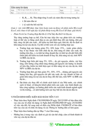 CÈm nang tÝn dông Phiªn b¶n 1.0
Mét sè quy tr×nh cho vay ®Æc biÖtPhÇn Ngµy 3/9/2004
Môc Quy tr×nh cho vay ®Çu t− dù ¸n: Trang 22
- R1 R2 .... Rt: Thu nhËp rßng ë cuèi c¸c n¨m ®Çu t− trong t−¬ng lai
- t: Sè n¨m ®Çu t−
- i: tû suÊt thu håi néi bé
(L−u ý: viÖc tÝnh IRR ®−îc thùc hiÖn hoµn toµn tù ®éng víi phÇn mÒm Microsoft
Excel, nÕu ch−a râ ®Ò nghÞ ®äc kü phÇn Help trong Ms Excel ®Ó ®−îc gi¶i thÝch)
- Ph©n TÝch C¸c Tr−êng Hîp Rñi Ro Cã ThÓ X¶y Ra §èi Víi Dù ¸n:
Tïy tõng tr−êng hîp cô thÓ, C¸n bé trùc tiÕp cho vay ph©n tÝch c¸c tr−êng
hîp cã thÓ xÈy ra b»ng c¸ch ®−a ra c¸c gi¶ ®Þnh thay ®æi s¶n l−îng, ®¬n gi¸
b¸n, t¨ng chi phÝ s¶n xuÊt... ®Ó kiÓm tra tÝnh hiÖu qu¶, kh¶ thi, ®é æn ®Þnh vµ
kh¶ n¨ng tr¶ nî cña dù ¸n. Cô thÓ cã thÓ xem xÐt c¸c tr−êng hîp sau:
a. Tr−êng hîp s¶n l−îng gi¶m 5%; 10% hoÆc 15%... (møc gi¶m nhiÒu
hay Ýt tuú thuéc vµo tÝnh chÊt dù ¸n, kh¶ n¨ng tæ chøc s¶n xuÊt, thÞ
tr−êng tiªu thô...), ta tÝnh l¹i tæng doanh thu vµ tÝnh l¹i chi phÝ biÕn ®æi
(biÕn phÝ) ®Ó kiÓm tra kinh doanh lç hay l·i, kh¶ n¨ng tr¶ nî, tÝnh NPV
vµ IRR cña dù ¸n.
b. Tr−êng hîp biÕn phÝ t¨ng 5%, 10%... do gi¸ nguyªn, nhiªn, vËt liÖu
t¨ng, tiÒn l−¬ng c«ng nh©n t¨ng nh−ng gi÷ nguyªn s¶n l−îng vµ doanh
sè tiªu thô, kiÓm tra tÝnh hiÖu qu¶ vµ kh¶ n¨ng tr¶ nî cña dù ¸n, tÝnh
NPV vµ IRR cña dù ¸n.
c. Tr−êng hîp ®¬n gi¸ b¸n gi¶m 5%, 10%, 15%... nh−ng gi÷ nguyªn s¶n
l−îng tiªu thô, gi÷ nguyªn chi phÝ s¶n xuÊt, do vËy doanh sè b¸n sÏ
gi¶m kh¶ n¨ng tr¶ nî cña dù ¸n thay ®æi thÕ nµo, tÝnh NPV vµ IRR cña
dù ¸n...
d. Dù ®o¸n c¸c thay ®æi vÒ chÝnh s¸ch kinh tÕ cña Nhµ n−íc, c¸c chÝnh
s¸ch vÒ thuÕ, vÒ khuyÕn khÝch ph¸t triÓn s¶n xuÊt, viÖc h×nh thµnh c¸c
khu c«ng nghiÖp, xu h−íng ph¸t triÓn s¶n xuÊt kinh doanh ngµnh nghÒ
vµ thÞ tr−êng... cã ¶nh h−ëng tÝch cùc hay bÊt lîi cho dù ¸n ®Çu t−.
V/ThÈm ®Þnh ®iÒu kiÖn b¶o ®¶m tiÒn vay
- Thùc hiÖn theo NghÞ ®Þnh 178/1999/N§-CP ngµy 29/12/1999 vÒ b¶o ®¶m tiÒn
vay cña c¸c tæ chøc tÝn dông vµ NghÞ ®Þnh 85/2002/N§-CP ngµy 25/10/2002
vÒ viÖc söa ®æi, bæ sung mét sè ®iÒu cña NGhÞ ®Þnh 178/N§-CP vÒ b¶o ®¶m
tiÒn vay cña c¸c tæ chøc tÝn dông vµ c¸c Th«ng t− h−íng dÉn cã liªn quan.
- Thùc hiÖn theo h−íng dÉn t¹i Môc 7 cña CÈm nang.
- Nh÷ng l−u ý trong viÖc x¸c ®Þnh trÞ gi¸ tµi s¶n thÕ chÊp, cÇm cè h×nh thµnh tõ
vèn vay cña dù ¸n ®Çu t−:
 