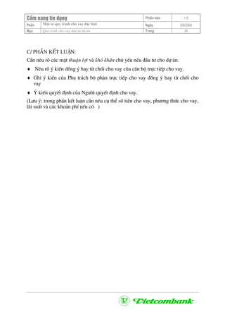 CÈm nang tÝn dông Phiªn b¶n 1.0
Mét sè quy tr×nh cho vay ®Æc biÖtPhÇn Ngµy 3/9/2004
Môc Quy tr×nh cho vay ®Çu t− dù ¸n: Trang 24
C/ PhÇn kÕt luËn:
CÇn nªu râ c¸c mÆt thuËn lîi vµ khã kh¨n chñ yÕu nÕu ®Çu t− cho dù ¸n.
♦ Nªu râ ý kiÕn ®ång ý hay tõ chèi cho vay cña c¸n bé trùc tiÕp cho vay.
♦ Ghi ý kiÕn cña Phô tr¸ch bé phËn trùc tiÕp cho vay ®ång ý hay tõ chèi cho
vay
♦ ý kiÕn quyÕt ®Þnh cña Ng−êi quyÕt ®Þnh cho vay.
(L−u ý: trong phÇn kÕt luËn cÇn nªu cô thÓ sè tiÒn cho vay, ph−¬ng thøc cho vay,
l·i suÊt vµ c¸c kho¶n phÝ nÕu cã )
 