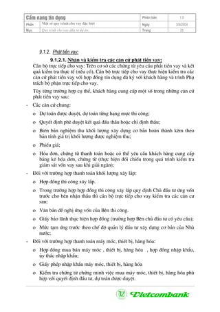 CÈm nang tÝn dông Phiªn b¶n 1.0
Mét sè quy tr×nh cho vay ®Æc biÖtPhÇn Ngµy 3/9/2004
Môc Quy tr×nh cho vay ®Çu t− dù ¸n: Trang 25
9.1.2. Ph¸t tiÒn vay:
9.1.2.1. NhËn vµ kiÓm tra c¸c c¨n cø ph¸t tiÒn vay:
C¸n bé trùc tiÕp cho vay: Trªn c¬ së c¸c chøng tõ yªu cÇu ph¸t tiÒn vay vµ kÕt
qu¶ kiÓm tra thùc tÕ (nÕu cã), C¸n bé trùc tiÕp cho vay thùc hiÖn kiÓm tra c¸c
c¨n cø ph¸t tiÒn vay víi hîp ®ång tÝn dông ®· ký víi kh¸ch hµng vµ tr×nh Phô
tr¸ch bé phËn trùc tiÕp cho vay.
Tïy tõng tr−êng hîp cô thÓ, kh¸ch hµng cung cÊp mét sè trong nh÷ng c¨n cø
ph¸t tiÒn vay sau:
- C¸c c¨n cø chung:
ο Dù to¸n ®−îc duyÖt, dù to¸n tõng h¹ng mùc thi c«ng;
ο QuyÕt ®Þnh phª duyÖt kÕt qu¶ ®Êu thÇu hoÆc chØ ®Þnh thÇu;
ο Biªn b¶n nghiÖm thu khèi l−îng x©y dùng c¬ b¶n hoµn thµnh kÌm theo
b¶n tÝnh gi¸ trÞ khèi l−îng ®−îc nghiÖm thu;
ο PhiÕu gi¸;
ο Hãa ®¬n, chøng tõ thanh to¸n hoÆc cã thÓ yªu cÇu kh¸ch hµng cung cÊp
b¶ng kª hãa ®¬n, chøng tõ (thùc hiÖn ®èi chiÕu trong qu¸ tr×nh kiÓm tra
gi¸m s¸t vèn vay sau khi gi¶i ng©n);
- §èi víi tr−êng hîp thanh to¸n khèi l−îng x©y l¾p:
ο Hîp ®ång thi c«ng x©y l¾p.
ο Trong tr−êng hîp hîp ®ång thi c«ng x©y l¾p quy ®Þnh Chñ ®Çu t− øng vèn
tr−íc cho bªn nhËn thÇu th× c¸n bé trùc tiÕp cho vay kiÓm tra c¸c c¨n c−
sau:
ο V¨n b¶n ®Ò nghÞ øng vèn cña Bªn thi c«ng.
ο GiÊy b¶o l·nh thùc hiÖn hîp ®ång (tr−êng hîp Bªn chñ ®Çu t− cã yªu cÇu);
ο Møc t¹m øng tr−íc theo chÕ ®é qu¶n lý ®Çu t− x©y dùng c¬ b¶n cña Nhµ
n−íc;
- §èi víi tr−êng hîp thanh to¸n m¸y mãc, thiÕt bÞ, hµng hãa:
ο Hîp ®ång mua b¸n m¸y mãc , thiÕt bÞ, hµng hãa , hîp ®ång nhËp khÈu,
ñy th¸c nhËp khÈu;
ο GiÊy phÐp nhËp khÈu m¸y mãc, thiÕt bÞ, hµng hãa
ο KiÓm tra chøng tõ chøng minh viÖc mua m¸y mãc, thiÕt bÞ, hµng hãa phï
hîp víi quyÕt ®Þnh ®Çu t−, dù to¸n ®−îc duyÖt.
 
