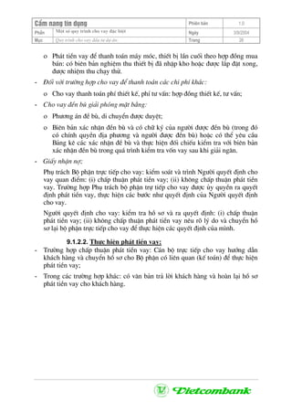CÈm nang tÝn dông Phiªn b¶n 1.0
Mét sè quy tr×nh cho vay ®Æc biÖtPhÇn Ngµy 3/9/2004
Môc Quy tr×nh cho vay ®Çu t− dù ¸n: Trang 26
ο Ph¸t tiÒn vay ®Ó thanh to¸n m¸y mãc, thiÕt bÞ lÇn cuèi theo hîp ®ång mua
b¸n: cã biªn b¶n nghiÖm thu thiÕt bÞ ®· nhËp kho hoÆc ®−îc l¾p ®Æt xong,
®−îc nhiÖm thu ch¹y thö.
- §èi víi tr−êng hîp cho vay ®Ó thanh to¸n c¸c chi phÝ kh¸c:
ο Cho vay thanh to¸n phÝ thiÕt kÕ, phÝ t− vÊn: hîp ®ång thiÕt kÕ, t− vÊn;
- Cho vay ®Òn bï gi¶i phãng mÆt b»ng:
ο Ph−¬ng ¸n ®Ò bï, di chuyÓn ®−îc duyÖt;
ο Biªn b¶n x¸c nhËn ®Òn bï vµ cã ch÷ ký cña ng−êi ®−îc ®Òn bï (trong ®ã
cã chÝnh quyÒn ®Þa ph−¬ng vµ ng−êi ®−îc ®Òn bï) hoÆc cã thÓ yªu cÇu
B¶ng kª c¸c x¸c nhËn ®Ò bï vµ thùc hiÖn ®èi chiÕu kiÓm tra víi biªn b¶n
x¸c nhËn ®Òn bï trong qu¸ tr×nh kiÓm tra vèn vay sau khi gi¶i ng©n.
- GiÊy nhËn nî;
Phô tr¸ch Bé phËn trùc tiÕp cho vay: kiÓm so¸t vµ tr×nh Ng−êi quyÕt ®Þnh cho
vay quan ®iÓm: (i) chÊp thuËn ph¸t tiÒn vay; (ii) kh«ng chÊp thuËn ph¸t tiÒn
vay. Tr−êng hîp Phô tr¸ch bé phËn trù tiÕp cho vay ®−îc ñy quyÒn ra quyÕt
®Þnh ph¸t tiÒn vay, thùc hiÖn c¸c b−íc nh− quyÕt ®Þnh cña Ng−êi quyÕt ®Þnh
cho vay.
Ng−êi quyÕt ®Þnh cho vay: kiÓm tra hå s¬ vµ ra quyÕt ®Þnh: (i) chÊp thuËn
ph¸t tiÒn vay; (ii) kh«ng chÊp thuËn ph¸t tiÒn vay nªu râ lý do vµ chuyÓn hå
s¬ l¹i bé phËn trùc tiÕp cho vay ®Ó thùc hiÖn c¸c quyÕt ®Þnh cña m×nh.
9.1.2.2. Thùc hiÖn ph¸t tiÒn vay:
- Tr−êng hîp chÊp thuËn ph¸t tiÒn vay: C¸n bé trùc tiÕp cho vay h−íng dÉn
kh¸ch hµng vµ chuyÓn hå s¬ cho Bé phËn cã liªn quan (kÕ to¸n) ®Ó thùc hiÖn
ph¸t tiÒn vay;
- Trong c¸c tr−êng hîp kh¸c: cã v¨n b¶n tr¶ lêi kh¸ch hµng vµ hoµn l¹i hå s¬
ph¸t tiÒn vay cho kh¸ch hµng.
 