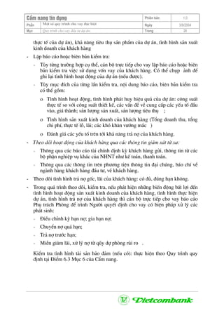 CÈm nang tÝn dông Phiªn b¶n 1.0
Mét sè quy tr×nh cho vay ®Æc biÖtPhÇn Ngµy 3/9/2004
Môc Quy tr×nh cho vay ®Çu t− dù ¸n: Trang 28
thùc tÕ cña dù ¸n), kh¶ n¨ng tiªu thô s¶n phÈm cña dù ¸n, t×nh h×nh s¶n xuÊt
kinh doanh cña kh¸ch hµng
- LËp b¸o c¸o hoÆc biªn b¶n kiÓm tra:
+ Tïy tõng tr−êng hîp cô thÓ, c¸n bé trùc tiÕp cho vay lËp b¸o c¸o hoÆc biªn
b¶n kiÓm tra viÖc sö dông vèn vay cña kh¸ch hµng. Cã thÓ chôp ¶nh ®Ó
ghi l¹i t×nh h×nh ho¹t ®éng cña dù ¸n (nÕu ®−îc).
+ Tïy môc ®Ých cña tõng lÇn kiÓm tra, néi dung b¸o c¸o, biªn b¶n kiÓm tra
cã thÓ gåm:
ο T×nh h×nh ho¹t ®éng, t×nh h×nh ph¸t huy hiÖu qu¶ cña dù ¸n: c«ng suÊt
thùc tÕ so víi c«ng suÊt thiÕt kÕ, c¸c vÊn ®Ò vÒ cung cÊp c¸c yÕu tè ®Çu
vµo, gi¸ thµnh; s¶n l−îng s¶n xuÊt, s¶n l−îng tiªu thô ;
ο T×nh h×nh s¶n xuÊt kinh doanh cña kh¸ch hµng (Tæng doanh thu, tæng
chi phÝ, thùc tÕ lç, l·i; c¸c khã kh¨n v−íng m¾c )
ο §¸nh gi¸ c¸c yÕu tè trªn tíi kh¶ n¨ng tr¶ nî cña kh¸ch hµng.
- Theo dâi ho¹t ®éng cña kh¸ch hµng qua c¸c th«ng tin gi¸m x¸t tõ xa:
+ Th«ng qua c¸c b¸o c¸o tµi chÝnh ®Þnh kú kh¸ch hµng göi, th«ng tin tõ c¸c
bé phËn nghiÖp vô kh¸c cña NHNT nh− kÕ to¸n, thanh to¸n.
+ Th«ng qua c¸c th«ng tin trªn ph−¬ng tiÖn th«ng tin ®¹i chóng, b¸o chÝ vÒ
ngµnh hµng kh¸ch hµng ®Çu t−, vÒ kh¸ch hµng.
- Theo dâi t×nh h×nh tr¶ nî gèc, l·i cña kh¸ch hµng: cã ®ñ, ®óng h¹n kh«ng.
- Trong qu¸ tr×nh theo dâi, kiÓm tra, nÕu ph¸t hiÖn nh÷ng biÕn ®éng bÊt lîi ®Õn
t×nh h×nh ho¹t ®éng s¶n xuÊt kinh doanh cña kh¸ch hµng, t×nh h×nh thùc hiÖn
dù ¸n, t×nh h×nh tr¶ nî cña kh¸ch hµng th× c¸n bé trùc tiÕp cho vay b¸o c¸o
Phô tr¸ch Phßng ®Ó tr×nh Ng−êi quyÕt ®Þnh cho vay cã biÖn ph¸p xö lý c¸c
ph¸t sinh:
+ §iÒu chØnh kú h¹n nî; gia h¹n nî;
+ ChuyÓn nî qu¸ h¹n;
+ Tr¶ nî tr−íc h¹n;
+ MiÔn gi¶m l·i, xö lý nî tõ qòy dù phßng rñi ro .
KiÓm tra t×nh h×nh tµi s¶n b¶o ®¶m (nÕu cã): thùc hiÖn theo Quy tr×nh quy
®Þnh t¹i §iÓm 6.3 Môc 6 cña CÈm nang.
 