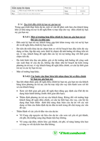 CÈm nang tÝn dông Phiªn b¶n 1.0
Mét sè quy tr×nh cho vay ®Æc biÖtPhÇn Ngµy 3/9/2004
Môc Quy tr×nh cho vay ®Çu t− dù ¸n: Trang 29
9.1.4. Quy tr×nh ®iÒu chØnh kú h¹n nî, gia h¹n nî:
Trong qu¸ tr×nh thùc hiÖn dù ¸n, mét sè vÊn ®Ò ph¸t sinh lµm cho kh¸ch hµng
khã cã kh¶ n¨ng tr¶ nî vµ ®Ò nghÞ §¬n vÞ trùc tiÕp cho vay ®iÒu chØnh kú h¹n
nî, gia h¹n nî.
9.1.4.1. Mét sè tr−êng hîp ®iÒu chØnh kú h¹n nî, gia h¹n nî cã
thÓ x¶y ra nh− sau:
- §Õn mét kú h¹n tr¶ nî, kh¸ch hµng gÆp khã kh¨n trong viÖc tr¶ nî kú h¹n
®ã vµ ®Ò nghÞ ®iÒu chØnh kú h¹n nî ®ã.
- Do tiÕn ®é triÓn khai dù ¸n chËm h¬n so víi kÕ ho¹ch ban ®Çu (tiÕn ®é x©y
dùng c¬ b¶n, l¾p ®Æt m¸y mãc thiÕt bÞ chËm) ®· ¶nh h−ëng tíi dßng tiÒn tr¶
nî, v× vËy, kh¸ch hµng ®Ò nghÞ d·n c¸c kú tr¶ nî t−¬ng øng víi thêi gian
chËm tiÕn ®é.
- Do t×nh h×nh tiªu thô s¶n phÈm, gi¸ c¶ thÞ tr−êng ¶nh h−ëng tíi c«ng suÊt
s¶n xuÊt thùc tÕ cña dù ¸n, kh«ng ®¹t ®−îc nh− kÕ ho¹ch dù kiÕn trong
ph−¬ng ¸n tr¶ nî, v× vËy kh¸ch hµng ®Ò nghÞ ®iÓu chØnh, c¬ cÊu l¹i thêi gian
tr¶ nî vµ c¸c ký h¹n tr¶ nî.
- Mét sè tr−êng hîp kh¸c.
9.1.4.2. C¸c b−íc cÇn thùc hiÖn khi nhËn ®−îc hå s¬ ®iÒu chØnh
kú h¹n nî, gia h¹n nî:
- Sau khi nhËn ®−îc giÊy ®Ò nghÞ ®iÒu chØnh kú h¹n nî, gia h¹n nî cña kh¸ch
hµng kÌm ph−¬ng ¸n tr¶ nî, c¸n bé trùc tiÕp cho vay tiÕn hµnh xem xÐt hå
s¬ cña kh¸ch hµng:
• Xem xÐt thêi gian göi giÊy ®Ò nghÞ theo ®óng quy ®Þnh cña ChÕ ®é tÝn
dông hiÖn hµnh kh«ng (tr−íc thêi gian ®Õn h¹n);
• ThÈm ®Þnh ph−¬ng ¸n tr¶ nî cña kh¸ch hµng. Riªng ®èi víi tr−êng hîp
kh¸ch hµng ®Ò nghÞ ®iÒu chØnh, c¬ cÊu l¹i thêi h¹n cho vay, c¸n bé tÝn
dông thùc hiÖn thÈm ®Þnh kh¶ n¨ng thùc hiÖn cña dù ¸n víi c¸c néi
dung c¬ b¶n cña thÈm ®Þnh dù ¸n ®Çu t− míi trong ®ã chó träng c¸c vÊn
®Ò sau:
- ThÈm §Þnh vÒ c¸c yÕu tè ®Çu vµo cña dù ¸n:
• VÒ Cung cÊp nguyªn vËt liÖu cho dù ¸n: cÇn xem xÐt yÕu tè gi¸ thµnh,
chi phÝ, thÞ tr−êng cung øng thuËn tiÖn hay kh«ng.
• VÒ cung cÊp ®iÖn, nhiªn liÖu: gi¸ thµnh, chi phÝ, sè n¨ng l−îng tiªu hao
cã t¨ng so víi dù kiÕn ban ®Çu kh«ng.
 