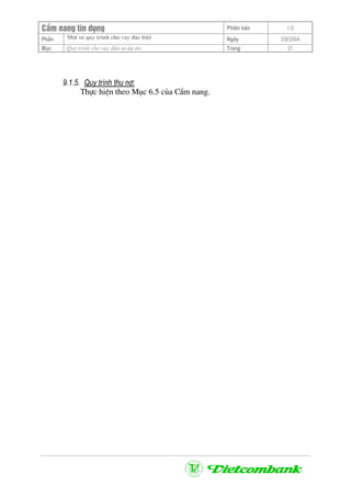 CÈm nang tÝn dông Phiªn b¶n 1.0
Mét sè quy tr×nh cho vay ®Æc biÖtPhÇn Ngµy 3/9/2004
Môc Quy tr×nh cho vay ®Çu t− dù ¸n: Trang 31
9.1.5. Quy tr×nh thu nî:
Thùc hiÖn theo Môc 6.5 cña CÈm nang.
 