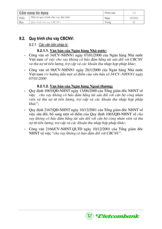 CÈm nang tÝn dông Phiªn b¶n 1.0
Mét sè quy tr×nh cho vay ®Æc biÖtPhÇn Ngµy 3/9/2004
Môc Quy tr×nh cho vay CBCNV: Trang 32
9.2. Quy tr×nh cho vay CBCNV:
9.2.1. C¸c v¨n b¶n ph¸p lý:
9.2.1.1. V¨n b¶n cña Ng©n hµng Nhµ n−íc:
- C«ng v¨n sè 34/CV-NHNN1 ngµy 07/01/2000 cña Ng©n hµng Nhµ n−íc
ViÖt nam vÒ viÖc cho vay kh«ng cã b¶o ®¶m b»ng tµi s¶n ®èi víi CBCNV
vµ thu nî tõ tiÒn l−¬ng, trî cÊp vµ c¸c kho¶n thu nhËp hîp ph¸p kh¸c;
- C«ng v¨n sè 98/CV-NHNN1 ngµy 28/1/2000 cña Ng©n hµng Nhµ n−íc
ViÖt nam v/v h−íng dÉn mét sè ®iÓm cña v¨n b¶n sè 34/CV-NHNN1 ngµy
07/01/2000
9.2.1.2. V¨n b¶n cña Ng©n hµng Ngo¹i th−¬ng:
- Quy ®Þnh 1065/Q§-NHNT ngµy 13/06/2000 cña Tæng gi¸m ®èc NHNT vÒ
viÖc cho vay kh«ng cã b¶o ®¶m b»ng tµi s¶n ®èi víi c¸n bé c«ng nh©n
viªn vµ thu nî tõ tiÒn l−¬ng, trî cÊp vµ c¸c kho¶n thu nhËp hîp ph¸p
kh¸c”;
- Quy ®Þnh 2167/Q§-NHNT ngµy 10/12/2001 cña Tæng gi¸m ®èc NHNT vÒ
viÖc söa ®æi, bæ sung mét sè ®iÓm cña Quy ®Þnh 1065/Q§-NHNT vÒ cho
vay kh«ng cã b¶o ®¶m b»ng tµi s¶n ®èi víi c¸n bé c«ng nh©n viªn vµ thu
nî tõ tiÒn l−¬ng, trî cÊp vµ c¸c kho¶n thu nhËp hîp ph¸p kh¸c;
- C«ng v¨n 2166/CV-NHNT.QLTD ngµy 10/12/2001 cña Tæng gi¸m ®èc
NHNT vÒ viÖc “cho vay kh«ng cã b¶o ®¶m ®èi víi CBCNV”.
 