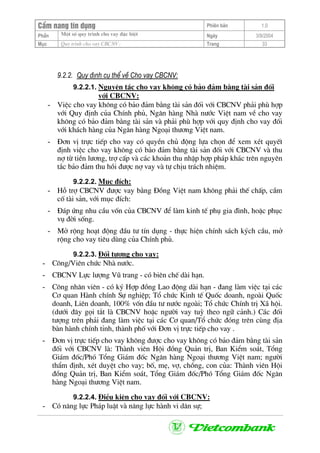 CÈm nang tÝn dông Phiªn b¶n 1.0
Mét sè quy tr×nh cho vay ®Æc biÖtPhÇn Ngµy 3/9/2004
Môc Quy tr×nh cho vay CBCNV: Trang 33
9.2.2. Quy ®Þnh cô thÓ vÒ Cho vay CBCNV:
9.2.2.1. Nguyªn t¾c cho vay kh«ng cã b¶o ®¶m b»ng tµi s¶n ®èi
víi CBCNV:
- ViÖc cho vay kh«ng cã b¶o ®¶m b»ng tµi s¶n ®èi víi CBCNV ph¶i phï hîp
víi Quy ®Þnh cña ChÝnh phñ, Ng©n hµng Nhµ n−íc ViÖt nam vÒ cho vay
kh«ng cã b¶o ®¶m b»ng tµi s¶n vµ ph¶i phï hîp víi quy ®Þnh cho vay ®èi
víi kh¸ch hµng cña Ng©n hµng Ngo¹i th−¬ng ViÖt nam.
- §¬n vÞ trùc tiÕp cho vay cã quyÒn chñ ®éng lùa chän ®Ó xem xÐt quyÕt
®Þnh viÖc cho vay kh«ng cã b¶o ®¶m b»ng tµi s¶n ®èi víi CBCNV vµ thu
nî tõ tiÒn l−¬ng, trî cÊp vµ c¸c kho¶n thu nhËp hîp ph¸p kh¸c trªn nguyªn
t¾c b¶o ®¶m thu håi ®−îc nî vay vµ tù chÞu tr¸ch nhiÖm.
9.2.2.2. Môc ®Ých:
- Hç trî CBCNV ®−îc vay b»ng §ång ViÖt nam kh«ng ph¶i thÕ chÊp, cÇm
cè tµi s¶n, víi môc ®Ých:
- §¸p øng nhu cÇu vèn cña CBCNV ®Ó lµm kinh tÕ phô gia ®×nh, hoÆc phôc
vô ®êi sèng.
- Më réng ho¹t ®éng ®Çu t− tÝn dông - thùc hiÖn chÝnh s¸ch kých cÇu, më
réng cho vay tiªu dïng cña ChÝnh phñ.
9.2.2.3. §èi t−îng cho vay:
- C«ng/Viªn chøc Nhµ n−íc.
- CBCNV Lùc l−îng Vò trang - cã biªn chÕ dµi h¹n.
- C«ng nh©n viªn - cã ký Hîp ®ång Lao ®éng dµi h¹n - ®ang lµm viÖc t¹i c¸c
C¬ quan Hµnh chÝnh Sù nghiÖp; Tæ chøc Kinh tÕ Quèc doanh, ngoµi Quèc
doanh, Liªn doanh, 100% vèn ®Çu t− n−íc ngoµi; Tæ chøc ChÝnh trÞ X· héi.
(d−íi ®©y gäi t¾t lµ CBCNV hoÆc ng−êi vay tuú theo ng÷ c¶nh.) C¸c ®èi
t−îng trªn ph¶i ®ang lµm viÖc t¹i c¸c C¬ quan/Tæ chøc ®ãng trªn cïng ®Þa
bµn hµnh chÝnh tØnh, thµnh phè víi §¬n vÞ trùc tiÕp cho vay .
- §¬n vÞ trùc tiÕp cho vay kh«ng ®−îc cho vay kh«ng cã b¶o ®¶m b»ng tµi s¶n
®èi víi CBCNV lµ: Thµnh viªn Héi ®ång Qu¶n trÞ, Ban KiÓm so¸t, Tæng
Gi¸m ®èc/Phã Tæng Gi¸m ®èc Ng©n hµng Ngo¹i th−¬ng ViÖt nam; ng−êi
thÈm ®Þnh, xÐt duyÖt cho vay; bè, mÑ, vî, chång, con cña: Thµnh viªn Héi
®ång Qu¶n trÞ, Ban KiÓm so¸t, Tæng Gi¸m ®èc/Phã Tæng Gi¸m ®èc Ng©n
hµng Ngo¹i th−¬ng ViÖt nam.
9.2.2.4. §iÒu kiÖn cho vay ®èi víi CBCNV:
- Cã n¨ng lùc Ph¸p luËt vµ n¨ng lùc hµnh vi d©n sù;
 