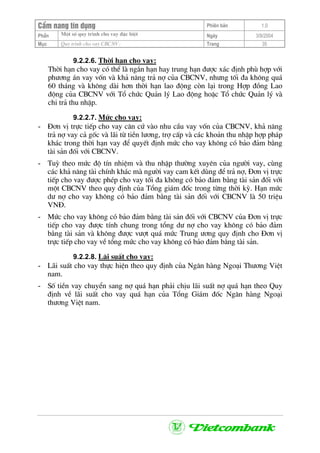 CÈm nang tÝn dông Phiªn b¶n 1.0
Mét sè quy tr×nh cho vay ®Æc biÖtPhÇn Ngµy 3/9/2004
Môc Quy tr×nh cho vay CBCNV: Trang 35
9.2.2.6. Thêi h¹n cho vay:
Thêi h¹n cho vay cã thÓ lµ ng¾n h¹n hay trung h¹n ®−îc x¸c ®Þnh phï hîp víi
ph−¬ng ¸n vay vèn vµ kh¶ n¨ng tr¶ nî cña CBCNV, nh−ng tèi ®a kh«ng qu¸
60 th¸ng vµ kh«ng dµi h¬n thêi h¹n lao ®éng cßn l¹i trong Hîp ®ång Lao
®éng cña CBCNV víi Tæ chøc Qu¶n lý Lao ®éng hoÆc Tæ chøc Qu¶n lý vµ
chi tr¶ thu nhËp.
9.2.2.7. Møc cho vay:
- §¬n vÞ trùc tiÕp cho vay c¨n cø vµo nhu cÇu vay vèn cña CBCNV, kh¶ n¨ng
tr¶ nî vay c¶ gèc vµ l·i tõ tiÒn l−¬ng, trî cÊp vµ c¸c kho¶n thu nhËp hîp ph¸p
kh¸c trong thêi h¹n vay ®Ó quyÕt ®Þnh møc cho vay kh«ng cã b¶o ®¶m b»ng
tµi s¶n ®èi víi CBCNV.
- Tuú theo møc ®é tÝn nhiÖm vµ thu nhËp th−êng xuyªn cña ng−êi vay, cïng
c¸c kh¶ n¨ng tµi chÝnh kh¸c mµ ng−êi vay cam kÕt dïng ®Ó tr¶ nî, §¬n vÞ trùc
tiÕp cho vay ®−îc phÐp cho vay tèi ®a kh«ng cã b¶o ®¶m b»ng tµi s¶n ®èi víi
mét CBCNV theo quy ®Þnh cña Tæng gi¸m ®èc trong tõng thêi kú. H¹n møc
d− nî cho vay kh«ng cã b¶o ®¶m b»ng tµi s¶n ®èi víi CBCNV lµ 50 triÖu
VN§.
- Møc cho vay kh«ng cã b¶o ®¶m b»ng tµi s¶n ®èi víi CBCNV cña §¬n vÞ trùc
tiÕp cho vay ®−îc tÝnh chung trong tæng d− nî cho vay kh«ng cã b¶o ®¶m
b»ng tµi s¶n vµ kh«ng ®−îc v−ît qu¸ møc Trung −¬ng quy ®Þnh cho §¬n vÞ
trùc tiÕp cho vay vÒ tæng møc cho vay kh«ng cã b¶o ®¶m b»ng tµi s¶n.
9.2.2.8. L·i suÊt cho vay:
- L·i suÊt cho vay thùc hiÖn theo quy ®Þnh cña Ng©n hµng Ngo¹i Th−¬ng ViÖt
nam.
- Sè tiÒn vay chuyÓn sang nî qu¸ h¹n ph¶i chÞu l·i suÊt nî qu¸ h¹n theo Quy
®Þnh vÒ l·i suÊt cho vay qu¸ h¹n cña Tæng Gi¸m ®èc Ng©n hµng Ngo¹i
th−¬ng ViÖt nam.
 