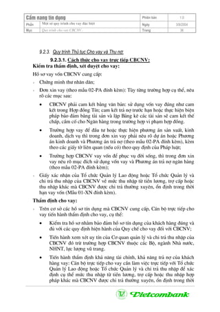 CÈm nang tÝn dông Phiªn b¶n 1.0
Mét sè quy tr×nh cho vay ®Æc biÖtPhÇn Ngµy 3/9/2004
Môc Quy tr×nh cho vay CBCNV: Trang 36
9.2.3. Quy tr×nh Thñ tôc Cho vay vµ Thu nî:
9.2.3.1. C¸ch thøc cho vay trùc tiÕp CBCNV:
KiÓm tra thÈm ®Þnh, xÐt duyÖt cho vay:
Hå s¬ vay vèn CBCNV cung cÊp:
+ Chøng minh th− nh©n d©n;
+ §¬n xin vay (theo mÉu 02-PA ®Ýnh kÌm): Tïy tõng tr−êng hîp cô thÓ, nªu
râ c¸c môc sau:
• CBCNV ph¶i cam kÕt b»ng v¨n b¶n: sö dông vèn vay ®óng nh− cam
kÕt trong Hîp ®ång TÝn; cam kÕt tr¶ nî tr−íc h¹n hoÆc thùc hiÖn biÖn
ph¸p b¶o ®¶m b»ng tµi s¶n vµ lËp B¶ng kª c¸c tµi s¶n sÏ cam kÕt thÕ
chÊp, cÇm cè cho Ng©n hµng trong tr−êng hîp vi ph¹m hîp ®ång.
• Tr−êng hîp vay ®Ó ®Çu t− hoÆc thùc hiÖn ph−¬ng ¸n s¶n xuÊt, kinh
doanh, dÞch vô th× trong ®¬n xin vay ph¶i nªu râ dù ¸n hoÆc Ph−¬ng
¸n kinh doanh vµ Ph−¬ng ¸n tr¶ nî (theo mÉu 02-PA ®Ýnh kÌm), kÌm
theo c¸c giÊy tê liªn quan (nÕu cã) theo quy ®Þnh cña Ph¸p luËt;
• Tr−êng hîp CBCNV vay vèn ®Ó phôc vô ®êi sèng, th× trong ®¬n xin
vay nªu râ môc ®Ých sö dông vèn vay vµ Ph−¬ng ¸n tr¶ nî ng©n hµng
(theo mÉu 02-PA ®Ýnh kÌm);
+ GiÊy x¸c nhËn cña Tæ chøc Qu¶n lý Lao ®éng hoÆc Tæ chøc Qu¶n lý vµ
chi tr¶ thu nhËp cña CBCNV vÒ møc thu nhËp tõ tiÒn l−¬ng, trî cÊp hoÆc
thu nhËp kh¸c mµ CBCNV ®−îc chi tr¶ th−êng xuyªn, æn ®Þnh trong thêi
h¹n vay vèn (MÉu 01-XN ®Ýnh kÌm).
ThÈm ®Þnh cho vay:
+ Trªn c¬ së c¸c hå s¬ tÝn dông mµ CBCNV cung cÊp, C¸n bé trùc tiÕp cho
vay tiÕn hµnh thÈm ®Þnh cho vay, cô thÓ:
• KiÓm tra hå s¬ nh»m b¶o ®¶m hå s¬ tÝn dông cña kh¸ch hµng ®óng vµ
®ñ víi c¸c quy ®Þnh hiÖn hµnh cña Quy chÕ cho vay ®èi víi CBCNV;
• TiÕn hµnh xem xÐt uy tÝn cña C¬ quan qu¶n lý vµ chi tr¶ thu nhËp cña
CBCNV ®ã trõ tr−êng hîp CBCNV thuéc c¸c Bé, ngµnh Nhµ n−íc,
NHNT, lùc l−îng vò trang.
• TiÕn hµnh thÈm ®Þnh kh¶ n¨ng tµi chÝnh, kh¶ n¨ng tr¶ nî cña kh¸ch
hµng vay: C¸n bé trùc tiÕp cho vay cÇn lµm viÖc trùc tiÕp víi Tæ chøc
Qu¶n lý Lao ®éng hoÆc Tæ chøc Qu¶n lý vµ chi tr¶ thu nhËp ®Ó x¸c
®Þnh cô thÓ møc thu nhËp tõ tiÒn l−¬ng, trî cÊp hoÆc thu nhËp hîp
ph¸p kh¸c mµ CBCNV ®−îc chi tr¶ th−êng xuyªn, æn ®Þnh trong thêi
 