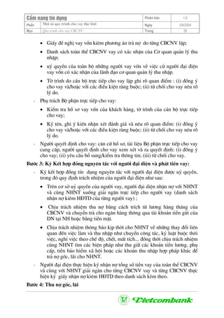CÈm nang tÝn dông Phiªn b¶n 1.0
Mét sè quy tr×nh cho vay ®Æc biÖtPhÇn Ngµy 3/9/2004
Môc Quy tr×nh cho vay CBCNV: Trang 39
• GiÊy ®Ò nghÞ vay vèn kiªm ph−¬ng ¸n tr¶ nî do tõng CBCNV lËp;
• Danh s¸ch toµn thÓ CBCNV vay cã x¸c nhËn cña C¬ quan qu¶n lý thu
nhËp;
• uû quyÒn cña toµn bé nh÷ng ng−êi vay vèn vÒ viÖc cö ng−êi ®¹i ®iÖn
vay vèn cã x¸c nhËn cña l·nh ®¹o c¬ quan qu¶n lý thu nhËp.
• Tê tr×nh do c¸n bé trùc tiÕp cho vay lËp ghi râ quan ®iÓm : (i) ®ång ý
cho vay vµ/hoÆc víi c¸c ®iÒu kiÖn rµng buéc; (ii) tõ chèi cho vay nªu râ
lý do.
+ Phô tr¸ch Bé phËn trùc tiÕp cho vay:
• KiÓm tra hå s¬ vay vèn cña kh¸ch hµng, tê tr×nh cña c¸n bé trùc tiÕp
cho vay;
• Ký tªn, ghi ý kiÕn nhËn xÐt ®¸nh gi¸ vµ nªu râ quan ®iÓm: (i) ®ång ý
cho vay vµ/hoÆc víi c¸c ®iÒu kiÖn rµng buéc; (ii) tõ chèi cho vay nªu râ
lý do.
+ Ng−êi quyÕt ®Þnh cho vay: c¨n cø hå s¬, tµi liÖu Bé phËn trùc tiÕp cho vay
cung cÊp, ng−êi quyÕt ®Þnh cho vay xem xÐt vµ ra quyÕt ®Þnh: (i) ®ång ý
cho vay; (ii) yªu cÇu bæ sung/kiÓm tra th«ng tin; (iii) tõ chèi cho vay.
B−íc 3: Ký KÕt hîp ®ång nguyªn t¾c víi ng−êi ®¹i diÖn vµ ph¸t tiÒn vay:
+ Ký kÕt hîp ®ång tÝn dông nguyªn t¾c víi ng−êi ®¹i ®iÖn ®−îc uû quyÒn,
trong ®ã quy ®Þnh tr¸ch nhiÖm cña ng−êi ®¹i ®iÖn nh− sau:
• Trªn c¬ së uû quyÒn cña ng−êi vay, ng−êi ®¹i diÖn nhËn nî víi NHNT
vµ cïng NHNT xuèng gi¶i ng©n trùc tiÕp cho ng−êi vay (danh s¸ch
nhËn nî kiªm H§TD cña tõng ng−êi vay) ;
• ChÞu tr¸ch nhiÖm thu nî b»ng c¸ch trÝch tõ l−¬ng hµng th¸ng cña
CBCNV vµ chuyÓn tr¶ cho ng©n hµng th«ng qua tµi kho¶n tiÒn göi cña
DN t¹i NH hoÆc b»ng tiÒn mÆt.
• ChÞu tr¸ch nhiÖm th«ng b¸o kÞp thêi cho NHNT vÒ nh÷ng thay ®æi liªn
quan ®Õn viÖc lµm vµ thu nhËp nh− chuyÓn c«ng t¸c, kû luËt buéc th«i
viÖc, nghØ viÖc theo chÕ ®é, chÕt, mÊt tÝch... ®ång thêi chÞu tr¸ch nhiÖm
cïng NHNT t×m c¸c biÖn ph¸p nh− thu gi÷ c¸c kho¶n tiÒn l−¬ng, phô
cÊp, tiÒn b¶o hiÓm x· héi hoÆc c¸c kho¶n thu nhËp hîp ph¸p kh¸c ®Ó
tr¶ nî gèc, l·i cho NHNT.
+ Ng−êi ®¹i ®iÖn thùc hiÖn ký nhËn nî tæng sè tiÒn vay cña toµn thÓ CBCNV
vµ cïng víi NHNT gi¶i ng©n cho tõng CBCNV vay vµ tõng CBCNV thùc
hiÖn ký giÊy nhËn nî kiªm H§TD theo danh s¸ch kÌm theo.
B−íc 4: Thu nî gèc, l·i
 