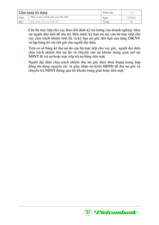 CÈm nang tÝn dông Phiªn b¶n 1.0
Mét sè quy tr×nh cho vay ®Æc biÖtPhÇn Ngµy 3/9/2004
Môc Quy tr×nh cho vay CBCNV: Trang 40
+ C¸n bé trùc tiÕp cho vay theo dâi ®Þnh kú tr¶ l−¬ng cña doanh nghiÖp, b¸m
s¸t ng−êi ®Çu mèi ®Ó thu nî. §Õn tr−íc kú h¹n tr¶ nî, c¸n bé trùc tiÕp cho
vay chÞu tr¸ch nhiÖm tÝnh l·i vµ kú h¹n nî gèc ®Õn h¹n cña tõng CBCNV
vµ lËp b¶ng kª chi tiÕt göi cho ng−êi ®¹i diÖn.
+ Trªn c¬ së b¶ng kª thu nî do c¸n bé trùc tiÕp cho vay göi, ng−êi ®¹i diÖn
chÞu tr¸ch nhiÖm thu nî l·i vµ chuyÓn vµo tµi kho¶n trung gian më t¹i
NHNT ®Ó tr¶ nî hoÆc trùc tiÕp tr¶ nî b»ng tiÒn mÆt.
+ Ng−êi ®¹i ®iÖn chÞu tr¸ch nhiÖm thu nî gèc theo tho¶ thuËn trong hîp
®ång tÝn dông nguyªn t¾c vµ giÊy nhËn nî kiªm H§TD ®Ó thu nî gèc vµ
chuyÓn tr¶ NHNT th«ng qua tµi kho¶n trung gian hoÆc tiÒn mÆt.
 