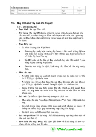 CÈm nang tÝn dông Phiªn b¶n 1.0
Mét sè quy tr×nh cho vay ®Æc biÖtPhÇn Ngµy 3/9/2004
Môc Quy tr×nh cho vay mua nhµ tr gãp: Trang 41
9.3. Quy tr×nh cho vay mua nhµ tr¶ gãp:
9.3.1. Quy ®Þnh cô thÓ:
- Lo¹i h×nh cho vay: Mua nhµ.
- §èi t−îng cho vay: §èi t−îng chÝnh lµ c¸c c¸ nh©n, hé gia ®×nh cã nhu
cÇu mua nhµ, c¨n hé chung c− ®Ó ë, sinh ho¹t (tr−íc m¾t, nªn tËp trung
vµo c¸c kh¸ch hµng lµm viÖc trong c¸c c¬ quan cã møc thu nhËp kh¸ vµ
æn ®Þnh).
- §iÒu kiÖn vay:
+ C¸ nh©n lµ c«ng d©n ViÖt Nam:
• §ñ n¨ng lùc ph¸p luËt vµ n¨ng lùc hµnh vi d©n sù vµ kh«ng bÞ h¹n
chÕ hoÆc mÊt n¨mg lùc hµnh vi d©n sù theo quy ®Þnh t¹i §iÒu 24
- 25 cña Bé LuËt D©n sù.
• Cã Hé khÈu t¹i ®Þa bµn cã Trô së chÝnh hay c¸c Chi nh¸nh Ng©n
hµng Ngo¹i th−¬ng ViÖt Nam.
• Cã møc thu nhËp æn ®Þnh, kh¶ n¨ng b¶o ®¶m tr¶ tiÒn vay ®óng
h¹n.
- Møc cho vay:
+ NÕu thÕ chÊp b»ng tµi s¶n h×nh thµnh tõ vèn vay th× møc cho vay tèi
®a lµ 50% gi¸ trÞ tµi s¶n mua.
+ NÕu tiÒn vay cã b¶o ®¶m b»ng tµi s¶n kh¸c th× møc cho vay kh«ng
qu¸ 60% gi¸ trÞ tµi s¶n mua vµ theo gi¸ trÞ cña tµi s¶n b¶o ®¶m.
+ Trong tr−êng hîp ®Æc biÖt, Gi¸m ®èc Chi nh¸nh cã thÓ quyÕt ®Þnh
møc cho vay v−ît qu¸ møc trªn ®©y trªn c¬ së b¶o ®¶m an toµn
kho¶n vay.
- L·i suÊt: Cã thÓ x¸c ®Þnh theo mét trong c¸c c¸ch sau:
+ Theo c«ng bè cña Ng©n hµng Ngo¹i th−¬ng ViÖt Nam vÒ l·i suÊt cho
vay.
+ Cè ®Þnh trong tõng kho¶ng thêi gian nhÊt ®Þnh nh−ng tèi thiÓu 12
th¸ng (cô thÓ sÏ ®−îc quy ®Þnh trong Hîp ®ång TÝn dông).
+ Cè ®Þnh trong suèt kho¶ng thêi gian vay.
- L·i suÊt qu¸ h¹n: Tèi ®a b»ng 150% l·i suÊt trong h¹n ®−îc tÝnh trªn sè
tiÒn qu¸ h¹n thùc tÕ.
- Thêi h¹n cho vay: §−îc x¸c ®Þnh phï hîp víi kh¶ n¨ng tr¶ nî vay
nh−ng tèi ®a kh«ng qu¸ 10 n¨m.
 