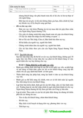 CÈm nang tÝn dông Phiªn b¶n 1.0
Mét sè quy tr×nh cho vay ®Æc biÖtPhÇn Ngµy 3/9/2004
Môc Quy tr×nh cho vay mua nhµ tr gãp: Trang 43
nh−ng kh¸ch hµng vÉn ph¶i thanh to¸n ®ñ sè l·i cho sè d− nî thùc tÕ
cho ng©n hµng.
+ §Õn h¹n tr¶ nî gèc vµ l·i nÕu kh«ng ®−îc gia h¹n, ®iÒu chØnh kú h¹n
nî, kho¶n vay sÏ bÞ chuyÓn sang qu¸ h¹n.
- Hå s¬ cho vay vèn:
+ §¬n xin vay vèn kiªm Ph−¬ng ¸n tr¶ nî mua nhµ tr¶ gãp (theo mÉu
cña Ng©n hµng Ngo¹i th−¬ng VN).
+ C¸c giÊy tê chøng minh kh¶ n¨ng thanh to¸n tr¶ gãp cña kh¸ch hµng
(VÝ dô x¸c nhËn thu nhËp cña thñ tr−ëng c¬ quan ).
+ Hå s¬ Tµi s¶n ThÕ chÊp, CÇm cè, B¶o l·nh b¶o ®¶m nî vay.
+ Sæ hé khÈu cña ng−êi vay, ng−êi b¶o l·nh.
+ Chøng minh nh©n d©n cña ng−êi vay, ng−êi b¶o l·nh.
+ C¸c tµi liÖu kh¸c theo yªu cÇu cña Ng©n hµng Ngo¹i th−¬ng ViÖt
Nam.
9.3.2. Quy tr×nh cho vay:
Sau khi tiÕp nhËn ®Çy ®ñ bé hå s¬ xin vay cña kh¸ch hµng, kh«ng qu¸ 10
ngµy lµm viÖc §¬n vÞ trùc tiÕp cho vay ph¶i tr¶ lêi kh¸ch hµng vÒ viÖc
quyÕt ®Þnh cho vay hay kh«ng cho vay.
9.3.2.1. ThÈm ®Þnh hå s¬ ®Ò nghÞ vay vèn:
- §¸nh gi¸, kh¼ng ®Þnh tÝnh hîp lÖ cña Hå s¬ ®Ò nghÞ vay vèn, sù phï hîp
vÒ néi dung vµ h×nh thøc gi÷a c¸c hå s¬ do kh¸ch hµng cung cÊp ®èi
chiÕu víi c¸c quy ®Þnh hiÖn hµnh cã liªn quan.
- ThÈm ®Þnh n¨ng lùc ph¸p luËt, n¨ng lùc hµnh vi d©n sù cña kh¸ch hµng
vay vèn.
- §¸nh gi¸ cô thÓ kh¶ n¨ng tµi chÝnh, trªn c¬ së ®ã tÝnh to¸n l¹i nguån
thu, kh¶ n¨ng tr¶ nî cña kh¸ch hµng.
- LËp biªn b¶n kiÓm ®Þnh, ®Þnh gi¸ tµi s¶n thÕ chÊp, cÇm cè, b¶o l·nh (nÕu
cã). Tr−êng hîp tµi s¶n thÕ chÊp chÝnh lµ ng«i nhµ h×nh thµnh tõ vèn vay
Ng©n hµng Ngo¹i th−¬ng th× lÊy theo gi¸ b¸n cña C«ng ty b¸n nhµ.
- LËp tê tr×nh: Theo mÉu vµ c¸n bé chØ ph¶i ®iÒn th«ng tin nh−ng tèi thiÓu
ph¶i ®ñ c¸c th«ng tÝn sau:
+ Tªn vµ ®Þa chØ kh¸ch hµng, nh©n th©n kh¸ch hµng.
+ Sè tiÒn vay.
+ Môc ®Ých vµ kÕ ho¹ch sö dông tiÒn vay, ph−¬ng thøc xin vay.
+ Thêi h¹n vay.
 