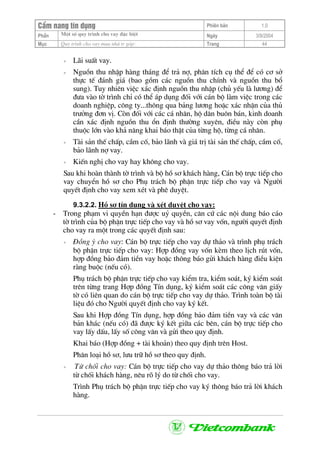 CÈm nang tÝn dông Phiªn b¶n 1.0
Mét sè quy tr×nh cho vay ®Æc biÖtPhÇn Ngµy 3/9/2004
Môc Quy tr×nh cho vay mua nhµ tr gãp: Trang 44
+ L·i suÊt vay.
+ Nguån thu nhËp hµng th¸ng ®Ó tr¶ nî, ph©n tÝch cô thÓ ®Ó cã c¬ së
thùc tÕ ®¸nh gi¸ (bao gåm c¸c nguån thu chÝnh vµ nguån thu bæ
sung). Tuy nhiªn viÖc x¸c ®Þnh nguån thu nhËp (chñ yÕu lµ l−¬ng) ®Ó
®−a vµo tê tr×nh chØ cã thÓ ¸p dông ®èi víi c¸n bé lµm viÖc trong c¸c
doanh nghiÖp, c«ng ty...th«ng qua b¶ng l−¬ng hoÆc x¸c nhËn cña thñ
tr−ëng ®¬n vÞ. Cßn ®èi víi c¸c c¸ nh©n, hé d©n bu«n b¸n, kinh doanh
cÇn x¸c ®Þnh nguån thu æn ®Þnh th−êng xuyªn, ®iÒu nµy cßn phô
thuéc lín vµo kh¶ n¨ng khai b¸o thËt cña tõng hé, tõng c¸ nh©n.
+ Tµi s¶n thÕ chÊp, cÇm cè, b¶o l·nh vµ gi¸ trÞ tµi s¶n thÕ chÊp, cÇm cè,
b¶o l·nh nî vay.
+ KiÕn nghÞ cho vay hay kh«ng cho vay.
Sau khi hoµn thµnh tê tr×nh vµ bé hå s¬ kh¸ch hµng, C¸n bé trùc tiÕp cho
vay chuyÓn hå s¬ cho Phô tr¸ch bé phËn trùc tiÕp cho vay vµ Ng−êi
quyÕt ®Þnh cho vay xem xÐt vµ phª duyÖt.
9.3.2.2. Hå s¬ tÝn dông vµ xÐt duyÖt cho vay:
- Trong ph¹m vi quyÒn h¹n ®−îc uû quyÒn, c¨n cø c¸c néi dung b¸o c¸o
tê tr×nh cña bé phËn trùc tiÕp cho vay vµ hå s¬ vay vèn, ng−êi quyÕt ®Þnh
cho vay ra mét trong c¸c quyÕt ®Þnh sau:
+ §ång ý cho vay: C¸n bé trùc tiÕp cho vay dù th¶o vµ tr×nh phô tr¸ch
bé phËn trùc tiÕp cho vay: Hîp ®ång vay vèn kÌm theo lÞch rót vèn,
hîp ®ång b¶o ®¶m tiÒn vay hoÆc th«ng b¸o göi kh¸ch hµng ®iÒu kiÖn
rµng buéc (nÕu cã).
Phô tr¸ch bé phËn trùc tiÕp cho vay kiÓm tra, kiÓm so¸t, ký kiÓm so¸t
trªn tõng trang Hîp ®ång TÝn dông, ký kiÓm so¸t c¸c c«ng v¨n giÊy
tê cã liªn quan do c¸n bé trùc tiÕp cho vay dù th¶o. Tr×nh toµn bé tµi
liÖu ®ã cho Ng−êi quyÕt ®Þnh cho vay ký kÕt.
Sau khi Hîp ®ång TÝn dông, hîp ®ång b¶o ®¶m tiÒn vay vµ c¸c v¨n
b¶n kh¸c (nÕu cã) ®· ®−îc ký kÕt gi÷a c¸c bªn, c¸n bé trùc tiÕp cho
vay lÊy dÊu, lÊy sè c«ng v¨n vµ göi theo quy ®Þnh.
Khai b¸o (Hîp ®ång + tµi kho¶n) theo quy ®Þnh trªn Host.
Ph©n lo¹i hå s¬, l−u tr÷ hå s¬ theo quy ®Þnh.
+ Tõ chèi cho vay: C¸n bé trùc tiÕp cho vay dù th¶o th«ng b¸o tr¶ lêi
tõ chèi kh¸ch hµng, nªu râ lý do tõ chèi cho vay.
Tr×nh Phô tr¸ch bé phËn trùc tiÕp cho vay ký th«ng b¸o tr¶ lêi kh¸ch
hµng.
 