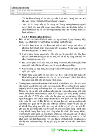 CÈm nang tÝn dông Phiªn b¶n 1.0
Mét sè quy tr×nh cho vay ®Æc biÖtPhÇn Ngµy 3/9/2004
Môc Quy tr×nh cho vay mua nhµ tr gãp: Trang 45
Tr¶ l¹i kh¸ch hµng hå s¬ xin vay vèn kÌm theo th«ng b¸o tõ chèi
cho vay (trong tr−êng hîp kh¸ch hµng yªu cÇu).
+ Yªu cÇu bæ sung/kiÓm tra l¹i th«ng tin: Trong tr−êng hîp nµy ng−êi
quyÕt ®Þnh cho vay ghi râ néi dung th«ng tin cÇn t×m hiÓu thªm vµ
chuyÓn tr¶ toµn bé hå s¬ cho bé phËn trùc tiÕp cho vay thùc hiÖn c¸c
b−íc tiÕp theo.
9.3.2.3. Thñ tôc ph¸t tiÒn vay:
- §èi víi tµi s¶n h×nh thµnh tõ vèn vay Ng©n hµng Ngo¹i th−¬ng ViÖt
Nam, viÖc ph¸t tiÒn vay ®−îc thùc hiÖn theo c¸c b−íc sau:
Sau khi bªn Mua vµ bªn B¸n nhµ, ®Êt ®· tho¶ thuËn víi nhau vÒ
ph−¬ng thøc thanh to¸n tõng phÇn tiÒn mua nhµ, Ng©n hµng göi cho
bªn B¸n mét cam kÕt thanh to¸n.
Kh¸ch hµng thanh to¸n tr−íc phÇn vèn tù cã cña m×nh cho bªn B¸n
nhµ ®Ó ®−îc bªn B¸n giao hå s¬ nhµ, ®Êt vµ hç trî cïng lµm thñ tôc
chuyÓn nh−îng, sang tªn.
Sau khi cã giÊy tê së h÷u nhµ, ®Êt ®øng tªn m×nh, kh¸ch hµng ký hîp
®ång thÕ chÊp tµi s¶n vµ bµn giao hå s¬ gèc cho ng©n hµng.
Kh¸ch hµng ký hîp ®ång tÝn dông vµ khÕ −íc nhËn nî kiªm giÊy ®Ò
nghÞ gi¶i ng©n.
Ng©n hµng gi¶i ng©n sè tiÒn cho vay theo Hîp ®ång TÝn dông ®Ó
kh¸ch hµng thanh to¸n sè tiÒn cßn l¹i cho bªn b¸n vµ chÝnh thøc nhËn
bµn giao nhµ, ®Êt, c¨n hé chung c− ®· mua.
- Tr−êng hîp c¨n nhµ ch−a ®−îc h×nh thµnh, chñ ®Çu t− yªu cÇu bªn mua
nhµ thanh to¸n tr−íc mét phÇn cho chñ ®Çu t− ®Ó x©y dùng (trong tr−êng
hîp nµy kh¸ch hµng ph¶i dïng ®Õn vèn tù cã cña m×nh ®Ó thanh to¸n).
Nh−ng do trÞ gi¸ c¨n nhµ lín hoÆc chñ ®Çu t− yªu cÇu bªn mua nhµ ph¶i
thanh to¸n phÇn lín tiÒn tr−íc (trªn 50% trÞ gi¸ c¨n nhµ), trong khi bªn
mua nhµ chØ cã 50% vèn, phÇn cßn l¹i ph¶i vay ng©n hµng. Nh− vËy
ng©n hµng ph¶i cho kh¸ch hµng cho rót tr−íc mét phÇn tiÒn vay ®Ó thanh
to¸n mÆc dï ch−a cã ®Çy ®ñ bé giÊy tê nhµ. Lóc nµy nÕu ng©n hµng ®·
®Æt ®−îc mèi quan hÖ víi chñ ®Çu t− th× cã thÓ tho¶ thuËn víi chñ ®Çu t−
vµ kh¸ch hµng r»ng sau khi x©y xong vµ cã ®ñ giÊy tê gèc c¨n nhµ ®ã,
chñ ®Çu t− giao trùc tiÕp toµn bé giÊy tê gèc cho ng©n hµng (tr¸nh t×nh
tr¹ng kh¸ch hµng b¸n hoÆc thÕ chÊp cho Tæ chøc TÝn dông kh¸c).
Tr−êng hîp ng©n hµng vµ chñ ®Çu t− kh«ng cã mèi quan hÖ g× víi nhau
th× ng©n hµng nªn h¹n chÕ cho rót vèn theo h×nh thøc nµy mµ chØ cã thÓ
ph¸t hµnh cam kÕt thanh to¸n víi chñ ®Çu t− sÏ thanh to¸n nèt phÇn tiÒn
cßn l¹i sau khi nhËn ®−îc ®ñ bé gèc giÊy tê nhµ khi c¨n nhµ ®−îc hoµn
thiÖn.
 