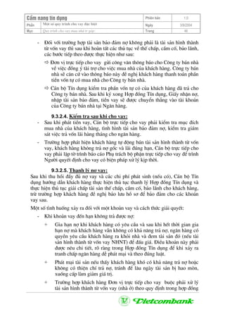 CÈm nang tÝn dông Phiªn b¶n 1.0
Mét sè quy tr×nh cho vay ®Æc biÖtPhÇn Ngµy 3/9/2004
Môc Quy tr×nh cho vay mua nhµ tr gãp: Trang 46
- §èi víi tr−êng hîp tµi s¶n b¶o ®¶m nî kh«ng ph¶i lµ tµi s¶n h×nh thµnh
tõ vèn vay th× sau khi hoµn tÊt c¸c thñ tôc vÒ thÕ chÊp, cÇm cè, b¶o l·nh,
c¸c b−íc tiÕp theo ®−îc thùc hiÖn nh− sau:
§¬n vÞ trùc tiÕp cho vay göi c«ng v¨n th«ng b¸o cho C«ng ty b¸n nhµ
vÒ viÖc ®ång ý tµi trî cho viÖc mua nhµ cña kh¸ch hµng. C«ng ty b¸n
nhµ sÏ c¨n cø vµo th«ng b¸o nµy ®Ò nghÞ kh¸ch hµng thanh to¸n phÇn
tiÒn vèn tù cã mua nhµ cho C«ng ty b¸n nhµ.
C¸n bé TÝn dông kiÓm tra phÇn vèn tù cã cña kh¸ch hµng ®· tr¶ cho
C«ng ty b¸n nhµ. Sau khi ký xong Hîp ®ång TÝn dông, GiÊy nhËn nî,
nhËp tµi s¶n b¶o ®¶m, tiÒn vay sÏ ®−îc chuyÓn th¼ng vµo tµi kho¶n
cña C«ng ty b¸n nhµ t¹i Ng©n hµng.
9.3.2.4. KiÓm tra sau khi cho vay:
- Sau khi ph¸t tiÒn vay, C¸n bé trùc tiÕp cho vay ph¶i kiÓm tra môc ®Ých
mua nhµ cña kh¸ch hµng, t×nh h×nh tµi s¶n b¶o ®¶m nî, kiÓm tra gi¸m
s¸t viÖc tr¶ vèn l·i hµng th¸ng cho ng©n hµng.
- Tr−êng hîp ph¸t hiÖn kh¸ch hµng tù ®éng b¸n tµi s¶n h×nh thµnh tõ vèn
vay, kh¸ch hµng kh«ng tr¶ nî gèc vµ l·i ®óng h¹n, C¸n bé trùc tiÕp cho
vay ph¶i lËp tê tr×nh b¸o c¸o Phô tr¸ch bé phËn trùc tiÕp cho vay ®Ó tr×nh
Ng−êi quyÕt ®Þnh cho vay cã biÖn ph¸p xö lý kÞp thêi.
9.3.2.5. Thanh lý nî vay:
Sau khi thu håi ®Çy ®ñ nî vay vµ c¸c chi phÝ ph¸t sinh (nÕu cã), C¸n bé TÝn
dông h−íng dÉn kh¸ch hµng thùc hiÖn thñ tôc thanh lý Hîp ®ång TÝn dông vµ
thùc hiÖn thñ tôc gi¶i chÊp tµi s¶n thÕ chÊp, cÇm cè, b¶o l·nh cho kh¸ch hµng,
trõ tr−êng hîp kh¸ch hµng ®Ò nghÞ b¶o l−u hå s¬ ®Ó b¶o ®¶m cho c¸c kho¶n
vay sau.
Mét sè t×nh huèng x¶y ra ®èi víi mét kho¶n vay vµ c¸ch thøc gi¶i quyÕt:
- Khi kho¶n vay ®Õn h¹n kh«ng tr¶ ®−îc nî:
+ Gia h¹n nî khi kh¸ch hµng cã yªu cÇu vµ sau khi hÕt thêi gian gia
h¹n nî mµ kh¸ch hµng vÉn kh«ng cã kh¶ n¨ng tr¶ nî, ng©n hµng cã
quyÒn yªu cÇu kh¸ch hµng ra khái nhµ vµ ®em tµi s¶n ®ã (nÕu tµi
s¶n h×nh thµnh tõ vèn vay NHNT) ®Ó ®Êu gi¸. §iÒu kho¶n nµy ph¶i
®−îc nªu chi tiÕt, râ rµng trong Hîp ®ång TÝn dông ®Ó khi x¶y ra
tranh chÊp ng©n hµng dÔ ph¸t m¹i vµ theo ®óng luËt.
+ Ph¸t m¹i tµi s¶n nÕu thÊy kh¸ch hµng khã cã kh¶ n¨ng tr¶ nî hoÆc
kh«ng cã thiÖn chÝ tr¶ nî, tr¸nh ®Ó l©u ngµy tµi s¶n bÞ hao mßn,
xuèng cÊp lµm gi¶m gi¸ trÞ.
+ Tr−êng hîp kh¸ch hµng §¬n vÞ trùc tiÕp cho vay buéc ph¶i xö lý
tµi s¶n h×nh thµnh tõ vèn vay (nhµ ë) theo quy ®Þnh trong hîp ®ång
 