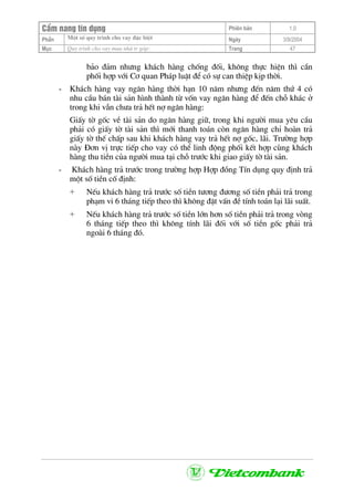 CÈm nang tÝn dông Phiªn b¶n 1.0
Mét sè quy tr×nh cho vay ®Æc biÖtPhÇn Ngµy 3/9/2004
Môc Quy tr×nh cho vay mua nhµ tr gãp: Trang 47
b¶o ®¶m nh−ng kh¸ch hµng chèng ®èi, kh«ng thùc hiÖn th× cÇn
phèi hîp víi C¬ quan Ph¸p luËt ®Ó cã sù can thiÖp kÞp thêi.
- Kh¸ch hµng vay ng©n hµng thêi h¹n 10 n¨m nh−ng ®Õn n¨m thø 4 cã
nhu cÇu b¸n tµi s¶n h×nh thµnh tõ vèn vay ng©n hµng ®Ó ®Õn chç kh¸c ë
trong khi vÉn ch−a tr¶ hÕt nî ng©n hµng:
GiÊy tê gèc vÒ tµi s¶n do ng©n hµng gi÷, trong khi ng−êi mua yªu cÇu
ph¶i cã giÊy tê tµi s¶n th× míi thanh to¸n cßn ng©n hµng chØ hoµn tr¶
giÊy tê thÕ chÊp sau khi kh¸ch hµng vay tr¶ hÕt nî gèc, l·i. Tr−êng hîp
nµy §¬n vÞ trùc tiÕp cho vay cã thÓ linh ®éng phèi kÕt hîp cïng kh¸ch
hµng thu tiÒn cña ng−êi mua t¹i chç tr−íc khi giao giÊy tê tµi s¶n.
- Kh¸ch hµng tr¶ tr−íc trong tr−êng hîp Hîp ®ång TÝn dông quy ®Þnh tr¶
mét sè tiÒn cè ®Þnh:
+ NÕu kh¸ch hµng tr¶ tr−íc sè tiÒn t−¬ng ®−¬ng sè tiÒn ph¶i tr¶ trong
ph¹m vi 6 th¸ng tiÕp theo th× kh«ng ®Æt vÊn ®Ò tÝnh to¸n l¹i l·i suÊt.
+ NÕu kh¸ch hµng tr¶ tr−íc sè tiÒn lín h¬n sè tiÒn ph¶i tr¶ trong vßng
6 th¸ng tiÕp theo th× kh«ng tÝnh l·i ®èi víi sè tiÒn gèc ph¶i tr¶
ngoµi 6 th¸ng ®ã.
 