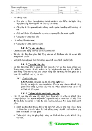 CÈm nang tÝn dông Phiªn b¶n 1.0
Mét sè quy tr×nh cho vay ®Æc biÖtPhÇn Ngµy 3/9/2004
Môc Quy tr×nh cho vay du häc: Trang 49
- Hå s¬ vay vèn:
ο §¬n xin vay kÌm theo ph−¬ng ¸n tr¶ nî (theo mÉu biÓu cña Ng©n hµng
Ngo¹i th−¬ng ¸p dông ®èi víi cho vay c¸ nh©n);
ο C¸c giÊy tê liªn quan ®Õn viÖc chøng minh nguån thu nhËp vµ kh¶ n¨ng tr¶
nî
ο GiÊy mêi hoÆc tiÕp nhËn vµo häc cña c¬ quan gi¸o dôc n−íc ngoµi;
ο C¸c giÊy tê kh¸c (nÕu cã)
- Hå s¬ b¶o ®¶m tiÒn vay:
ο C¸c giÊy tê vÒ tµi s¶n b¶o ®¶m
9.4.1.7. Tµi s¶n b¶o ®¶m :
- Chi nh¸nh chñ ®éng cho vay cã b¶o ®¶m tµi s¶n
- Tµi s¶n b¶o ®¶m bao gåm: BÊt ®éng s¶n (cã sæ ®á) hoÆc c¸c tµi s¶n cã kh¶
n¨ng thanh kho¶n
- ViÖc thÕ chÊp cÇm cè thùc hiÖn theo quy ®Þnh hiÖn hµnh cña NHNT.
9.4.1.8. Theo dâi b¸o c¸o:
- §Ó b¶o ®¶m theo dâi vµ qu¶n lý t×nh h×nh cho vay du häc ®−îc chÝnh x¸c,
Trung −¬ng yªu cÇu c¸c chi nh¸nh chØ ®¹o bé phËn cho vay trùc tiÕp, khi më
hîp ®ång vµ tµi kho¶n vay cho kh¸ch hµng trªn hÖ thèng vi tÝnh, ph¶i l−u ý
khai b¸o lo¹i h×nh cho vay du häc.
9.4.2. Quy tr×nh cho vay:
9.4.2.1. NhËn vµ kiÓm tra bé hå s¬ ®Ò nghÞ vay:
C¸n bé tùc tiÕp cho vay nhËn hå s¬ ®Ò nghÞ vay vèn cña kh¸ch hµng
gåm hå s¬ ph¸p lý, hå s¬ vay vèn, hå s¬ b¶o ®¶m tiÒn vay vµ c¸c hå
s¬ kh¸c cã liªn quan.
9.4.2.2. ThÈm ®Þnh hå s¬ ®Ò nghÞ vay vèn:
- C¸n bé trùc tiÕp cho vay tiÕn hµnh thÈm ®Þnh trªn c¬ së hå s¬ kh¸ch hµng
cung cÊp hoÆc liªn hÖ trùc tiÕp víi C¬ quan lµm dÞch vô du häc t¹i ViÖt Nam
®Ó t×m hiÓu th«ng tin vÒ viÖc du häc cña kh¸ch hµng. Néi dung thÈm ®Þnh
gåm:
ο §¸nh gi¸ tÝnh hîp lÖ cña Hå s¬ ®Ò nghÞ vay vèn, sù phï hîp vÒ néi dung
vµ h×nh thøc gi÷a c¸c hå s¬ do kh¸ch hµng cung cÊp ®èi chiÕu víi c¸c quy
®Þnh hiÖn hµnh cã liªn quan.
ο ThÈm ®Þnh n¨ng lùc ph¸p luËt, n¨ng lùc hµnh vi d©n sù cña kh¸ch hµng
vay vèn.
 