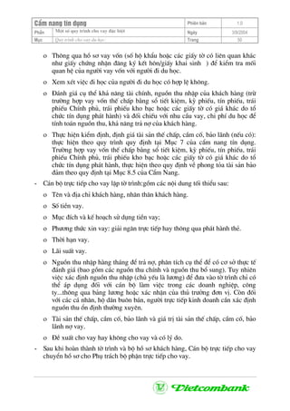 CÈm nang tÝn dông Phiªn b¶n 1.0
Mét sè quy tr×nh cho vay ®Æc biÖtPhÇn Ngµy 3/9/2004
Môc Quy tr×nh cho vay du häc: Trang 50
ο Th«ng qua hå s¬ vay vèn (sè hé khÈu hoÆc c¸c giÊy tê cã liªn quan kh¸c
nh− giÊy chøng nhËn ®¨ng ký kÕt h«n/giÊy khai sinh ) ®Ó kiÓm tra mèi
quan hÖ cña ng−êi vay vèn víi ng−êi ®i du häc.
ο Xem xÐt viÖc ®i häc cña ng−êi ®i du häc cã hîp lÖ kh«ng.
ο §¸nh gi¸ cô thÓ kh¶ n¨ng tµi chÝnh, nguån thu nhËp cña kh¸ch hµng (trõ
tr−êng hîp vay vèn thÕ chÊp b»ng sæ tiÕt kiÖm, kú phiÕu, tÝn phiÕu, tr¸i
phiÕu ChÝnh phñ, tr¸i phiÕu kho b¹c hoÆc c¸c giÊy tê cã gi¸ kh¸c do tæ
chøc tÝn dông ph¸t hµnh) vµ ®èi chiÕu víi nhu cÇu vay, chi phÝ du häc ®Ó
tÝnh to¸n nguån thu, kh¶ n¨ng tr¶ nî cña kh¸ch hµng.
ο Thùc hiÖn kiÓm ®Þnh, ®Þnh gi¸ tµi s¶n thÕ chÊp, cÇm cè, b¶o l·nh (nÕu cã):
thùc hiÖn theo quy tr×nh quy ®Þnh t¹i Môc 7 cña cÈm nang tÝn dông.
Tr−êng hîp vay vèn thÕ chÊp b»ng sæ tiÕt kiÖm, kú phiÕu, tÝn phiÕu, tr¸i
phiÕu ChÝnh phñ, tr¸i phiÕu kho b¹c hoÆc c¸c giÊy tê cã gi¸ kh¸c do tæ
chøc tÝn dông ph¸t hµnh, thùc hiÖn theo quy ®Þnh vÒ phong táa tµi s¶n b¶o
®¶m theo quy ®Þnh t¹i Môc 8.5 cña CÈm Nang.
- C¸n bé trùc tiÕp cho vay lËp tê tr×nh:gåm c¸c néi dung tèi thiÓu sau:
ο Tªn vµ ®Þa chØ kh¸ch hµng, nh©n th©n kh¸ch hµng.
ο Sè tiÒn vay.
ο Môc ®Ých vµ kÕ ho¹ch sö dông tiÒn vay;
ο Ph−¬ng thøc xin vay: gi¶i ng©n trùc tiÕp hay th«ng qua ph¸t hµnh thÎ.
ο Thêi h¹n vay.
ο L·i suÊt vay.
ο Nguån thu nhËp hµng th¸ng ®Ó tr¶ nî, ph©n tÝch cô thÓ ®Ó cã c¬ së thùc tÕ
®¸nh gi¸ (bao gåm c¸c nguån thu chÝnh vµ nguån thu bæ sung). Tuy nhiªn
viÖc x¸c ®Þnh nguån thu nhËp (chñ yÕu lµ l−¬ng) ®Ó ®−a vµo tê tr×nh chØ cã
thÓ ¸p dông ®èi víi c¸n bé lµm viÖc trong c¸c doanh nghiÖp, c«ng
ty...th«ng qua b¶ng l−¬ng hoÆc x¸c nhËn cña thñ tr−ëng ®¬n vÞ. Cßn ®èi
víi c¸c c¸ nh©n, hé d©n bu«n b¸n, ng−êi trùc tiÕp kinh doanh cÇn x¸c ®Þnh
nguån thu æn ®Þnh th−êng xuyªn.
ο Tµi s¶n thÕ chÊp, cÇm cè, b¶o l·nh vµ gi¸ trÞ tµi s¶n thÕ chÊp, cÇm cè, b¶o
l·nh nî vay.
ο §Ò xuÊt cho vay hay kh«ng cho vay vµ cã lý do.
- Sau khi hoµn thµnh tê tr×nh vµ bé hå s¬ kh¸ch hµng, C¸n bé trùc tiÕp cho vay
chuyÓn hå s¬ cho Phô tr¸ch bé phËn trùc tiÕp cho vay.
 