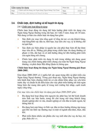 CÈm nang tÝn dông Phiªn b¶n 1.0
ChÝnh s¸ch tÝn dông cña Ng©n hµng Ngo¹i th−ng ViÖt NamPhÇn Ngµy 3/9/2004
Môc ChiÕn l−îc, ®Þnh h−íng vµ kÕ ho¹ch tÝn dông. Trang 12
3.4. ChiÕn l−îc, ®Þnh h−íng vµ kÕ ho¹ch tÝn dông.
3.4.1.ChiÕn l−îc ho¹t ®éng tÝn dông
ChiÕn l−îc ho¹t ®éng tÝn dông thÓ hiÖn h−íng ph¸t triÓn tÝn dông cña
Ng©n hµng Ngo¹i th−¬ng trong dµi h¹n, tõ 3 ®Õn 5 n¨m, hoÆc tíi 10 n¨m.
Néi dung c¬ b¶n cña chiÕn l−îc tÝn dông bao gåm:
• X¸c ®Þnh c¸c môc tiªu tæng qu¸t vÒ tæng d− nî; c¬ cÊu kh¸ch hµng,
mÆt hµng/lÜnh vùc ®Çu t−, thêi h¹n, lo¹i tiÒn cho vay; tû lÖ khèng chÕ
nî qu¸ h¹n.
• X¸c ®Þnh c¸c biÖn ph¸p vµ nguån lùc cÇn ph¶i thùc hiÖn ®Ó ®¹t ®−îc
môc tiªu ®Ò ra. Nh÷ng gi¶i ph¸p trong chiÕn l−îc tÝn dông th−êng cã
ph¹m vi lín, dµi h¹n vµ cã ¶nh h−ëng ®¸ng kÓ ®Õn h−íng ph¸t triÓn
cña ng©n hµng nãi chung.
• ChiÕn l−îc ph¸t triÓn tÝn dông lµ mét trong nh÷ng néi dung quan
träng cña chiÕn l−îng ph¸t triÓn chung cña toµn bé Ng©n hµng Ngo¹i
th−¬ng, vµ ph¶i ®−îc Héi ®ång Qu¶n trÞ th«ng qua.
ChiÕn l−îc ho¹t ®éng tÝn dông cña Ng©n hµng Ngo¹i th−¬ng giai ®o¹n
2000-2005.
Giai ®o¹n 2000-2005 cã ý nghÜa hÕt søc quan träng ®Õn sù ph¸t triÓn cña
Ng©n hµng Ngo¹i th−¬ng. Trong giai ®o¹n nµy, Ng©n hµng Ngo¹i th−¬ng
tiÕn hµnh thùc hiÖn ch−¬ng tr×nh t¸i c¬ cÊu nh»m kh¾c phôc c¸c yÕu kÐm
tr−íc ®©y vµ chuÈn bÞ ®ñ ®iÒu kiÖn cho viÖc ph¸t triÓn h−íng tíi mét ng©n
hµng hiÖn ®¹i mang tÇm quèc tÕ trong m«i tr−êng héi nhËp, c¹nh tranh
ngµy cµng t¨ng.
C¸c môc tiªu cña chiÕn l−îc tÝn dông giai ®o¹n 2000-2005 gåm:
• §a d¹ng ho¸ ho¹t ®éng trªn nguyªn t¾c ph¸t huy lîi thÕ kinh doanh
trªn lÜnh vùc b¸n bu«n, trong ®ã chó träng më réng kh¸ch hµng
doanh nghiÖp nhá vµ võa, doanh nghiÖp cã vèn ®Çu t− n−íc ngoµi, hÖ
thèng b¸n lÎ.
• §a d¹ng ho¸ mÆt hµng vµ lÜnh vùc ®Çu t− theo h−íng kh«ng tËp trung
qu¸ lín vµo lÜnh vùc th−¬ng m¹i vµ mét sè ngµnh nh− ®iÖn, than, dÇu
khÝ.
• Ph¸t triÓn thªm nhiÒu s¶n phÈm cho vay míi nh− cho vay du häc, tr¶
gãp, thÊu chi v.v.
 