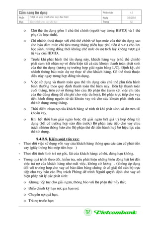 CÈm nang tÝn dông Phiªn b¶n 1.0
Mét sè quy tr×nh cho vay ®Æc biÖtPhÇn Ngµy 3/9/2004
Môc Quy tr×nh cho vay du häc: Trang 52
ο Chñ thÎ tÝn dông gåm 1 chñ thÎ chÝnh (ng−êi vay trong H§TD) vµ 1 thÎ
phô (du häc sinh).
ο Chi nh¸nh tho¶ thuËn víi chñ thÎ chÝnh vÒ h¹n møc cña thÎ tÝn dông sao
cho b¶o ®¶m møc chi tiªu trong th¸ng (tiÒn häc phÝ, tiÒn ë v.v.) cho l−u
häc sinh, nh−ng ®ång thêi khèng chÕ møc du nî tÝch luü kh«ng v−ît gi¸
trÞ vay cña H§TD.
ο Tr−íc khi ph¸t hµnh thÎ tÝn dông nµy, kh¸ch hµng vay (chñ thÎ chÝnh)
ph¶i cam kÕt nhËn nî v« ®iÒu kiÖn tÊt c¶ c¸c kho¶n thanh to¸n ph¸t sinh
cña thÎ tÝn dông (t−¬ng tù tr−êng hîp gi¶i ng©n b»ng L/C). §Þnh kú, chi
nh¸nh th«ng b¸o møc dù nî thùc tÕ cho kh¸ch hµng. Cã thÓ tho¶ thuËn
®iÒu nµy ngay trong hîp ®ång tÝn dông.
ο ViÖc sö dông vµ thanh to¸n qua thÎ tÝn dông cña chñ thÎ phô tiÕn hµnh
b×nh th−êng theo quy ®Þnh thanh to¸n thÎ hiÖn nay. §Õn kú thanh to¸n
cuèi th¸ng, trªn c¬ së th«ng b¸o cña Bé phËn thÎ (xem xÐt viÖc chi tiªu
cña thÎ ®óng dïng ®Ó chi phÝ cho viÖc du häc), Bé phËn trùc tiÕp cho vay
tiÕn hµnh dïng nguån tõ tµi kho¶n vay tr¶ cho c¸c kho¶n ph¸t sinh cña
thÎ tÝn dông trong th¸ng.
ο Thêi ®iÓm nhËn nî cña kh¸ch hµng sÏ tÝnh tõ khi ph¸t sinh sè d− trªn tµi
kho¶n vay.
ο Khi hÕt thêi h¹n gi¶i ng©n hoÆc ®· gi¶i ng©n hÕt gi¸ trÞ hîp ®ång tÝn
dông (bÊt cø tr−êng hîp nµo ®Õn tr−íc) Bé phËn trùc tiÕp cho vay chÞu
tr¸ch nhiÖm th«ng b¸o cho Bé phËn thÎ ®Ó tiÕn hµnh huû bá hiÖu lùc cña
thÎ tÝn dông.
9.4.2.5. KiÓm so¸t vèn vay:
- Theo dâi viÖc sö dông vèn vay cña kh¸ch hµng th«ng qua c¸c c¨n cø ph¸t tiÒn
vay (giÊy th«ng b¸o nép tiÒn häc )
- Theo dâi t×nh h×nh tr¶ nî gèc, l·i cña kh¸ch hµng: cã ®ñ, ®óng h¹n kh«ng.
- Trong qu¸ tr×nh theo dâi, kiÓm tra, nÕu ph¸t hiÖn nh÷ng biÕn ®éng bÊt lîi ®Õn
viÖc tr¶ nî cña kh¸ch hµng nh− mÊt viÖc, kh«ng cã l−¬ng . (kh«ng ¸p dông
®èi víi tr−êng hîp cho vay cã b¶o ®¶m b»ng chøng tõ cã gi¸) th× c¸n bé trùc
tiÕp cho vay b¸o c¸o Phô tr¸ch Phßng ®Ó tr×nh Ng−êi quyÕt ®Þnh cho vay cã
biÖn ph¸p xö lý c¸c ph¸t sinh:
ο Kh«ng tiÕp tôc cho gi¶i ng©n, th«ng b¸o víi Bé phËn thÎ hñy thÎ;
ο §iÒu chØnh kú h¹n nî; gia h¹n nî;
ο ChuyÓn nî qu¸ h¹n;
ο Tr¶ nî tr−íc h¹n;
 