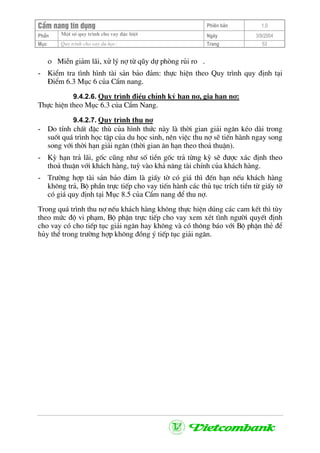 CÈm nang tÝn dông Phiªn b¶n 1.0
Mét sè quy tr×nh cho vay ®Æc biÖtPhÇn Ngµy 3/9/2004
Môc Quy tr×nh cho vay du häc: Trang 53
ο MiÔn gi¶m l·i, xö lý nî tõ qòy dù phßng rñi ro .
- KiÓm tra t×nh h×nh tµi s¶n b¶o ®¶m: thùc hiÖn theo Quy tr×nh quy ®Þnh t¹i
§iÓm 6.3 Môc 6 cña CÈm nang.
9.4.2.6. Quy tr×nh ®iÒu chØnh ký h¹n nî, gia h¹n nî:
Thùc hiÖn theo Môc 6.3 cña CÈm Nang.
9.4.2.7. Quy tr×nh thu nî
- Do tÝnh chÊt ®Æc thï cña h×nh thøc nµy lµ thêi gian gi¶i ng©n kÐo dµi trong
suèt qu¸ tr×nh häc tËp cña du häc sinh, nªn viÖc thu nî sÏ tiÕn hµnh ngay song
song víi thêi h¹n gi¶i ng©n (thêi gian ©n h¹n theo tho¶ thuËn).
- Kú h¹n tr¶ l·i, gèc còng nh− sè tiÒn gèc tr¶ tõng kú sÏ ®−îc x¸c ®Þnh theo
tho¶ thuËn víi kh¸ch hµng, tuú vµo kh¶ n¨ng tµi chÝnh cña kh¸ch hµng.
- Tr−êng hîp tµi s¶n b¶o ®¶m lµ giÊy tê cã gi¸ th× ®Õn h¹n nÕu kh¸ch hµng
kh«ng tr¶, Bé phÇn trùc tiÕp cho vay tiÕn hµnh c¸c thñ tôc trÝch tiÒn tõ giÊy tê
cã gi¸ quy ®Þnh t¹i Môc 8.5 cña CÈm nang ®Ó thu nî.
Trong qu¸ tr×nh thu nî nÕu kh¸ch hµng kh«ng thùc hiÖn dóng c¸c cam kÕt th× tïy
theo møc ®é vi ph¹m, Bé phËn trùc tiÕp cho vay xem xÐt t×nh ng−êi quyÕt ®Þnh
cho vay cã cho tiÕp tôc gi¶i ng©n hay kh«ng vµ cã th«ng b¸o víi Bé phËn thÎ ®Ó
hñy thÓ trong tr−êng hîp kh«ng ®ång ý tiÕp tôc gi¶i ng©n.
 