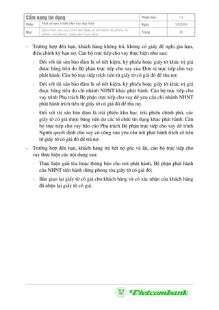 CÈm nang tÝn dông Phiªn b¶n 1.0
Mét sè quy tr×nh cho vay ®Æc biÖtPhÇn Ngµy 3/9/2004
Môc
Quy tr×nh cho vay cã bo ®m b»ng sæ tiÕt kiÖm, kú phiÕu, tÝn
phiÕu, tr¸i phiÕu, chøng tõ cã gi¸ kh¸c:
Trang 58
- Tr−êng hîp ®Õn h¹n, kh¸ch hµng kh«ng tr¶, kh«ng cã giÊy ®Ò nghÞ gia h¹n,
®iÒu chØnh kú h¹n nî, C¸n bé trùc tiÕp cho vay thùc hiÖn nh− sau:
+ §èi víi tµi s¶n b¶o ®¶m lµ sæ tiÕt kiÖm, kú phiÕu hoÆc giÊy tê kh¸c trÞ gi¸
®−îc b»ng tiÒn do Bé phËn trùc tiÕp cho vay cña §¬n vÞ trùc tiÕp cho vay
ph¸t hµnh: C¸n bé trùc tiÕp trÝch tiÒn tõ giÊy tê cã gi¸ ®ã ®Ó thu nî;
+ §èi víi tµi s¶n b¶o ®¶m lµ sæ tiÕt kiÖm, kú phiÕu hoÆc giÊy tê kh¸c trÞ gi¸
®−îc b»ng tiÒn do chi nh¸nh NHNT kh¸c ph¸t hµnh: C¸n bé trùc tiÕp cho
vay tr×nh Phô tr¸ch Bé phËn trùc tiÕp cho vay ®Ó yªu cÇu chi nh¸nh NHNT
ph¸t hµnh trÝch tiÒn tõ giÊy tê cã gi¸ ®ã ®Ó thu nî.
+ §èi víi tµi s¶n b¶o ®¶m lµ tr¸i phiÕu kho b¹c, tr¸i phiÕu chÝnh phñ, c¸c
giÊy tê cã gi¸ ®−îc b»ng tiÒn do c¸c tæ chøc tÝn dông kh¸c ph¸t hµnh: C¸n
bé trùc tiÕp cho vay b¸o c¸o Phô tr¸ch Bé phËn trùc tiÕp cho vay ®Ò tr×nh
Ng−êi quyÕt ®Þnh cho vay cã c«ng v¨n yªu cÇu n¬i ph¸t hµnh trÝch sè tiÒn
tõ giÊy tê cã gi¸ ®ã ®Ó tr¶ nî.
- Tr−êng hîp ®Õn h¹n, kh¸ch hµng tr¶ hÕt nî gèc vµ l·i, c¸n bé trùc tiÕp cho
vay thùc hiÖn c¸c néi dung sau:
+ Thùc hiÖn gi¶i táa hoÆc th«ng b¸o cho n¬i ph¸t hµnh, Bé phËn ph¸t hµnh
cña NHNT tiÕn hµnh dõng phong táa giÊy tê cã gi¸ ®ã;
+ Bµn giao l¹i giÊy tê cã gi¸ cho kh¸ch hµng vµ cã x¸c nhËn cña kh¸ch hµng
®· nhËn l¹i giÊy tê cã gi¸.
 