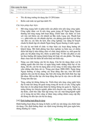 CÈm nang tÝn dông Phiªn b¶n 1.0
ChÝnh s¸ch tÝn dông cña Ng©n hµng Ngo¹i th−ng ViÖt NamPhÇn Ngµy 3/9/2004
Môc ChiÕn l−îc, ®Þnh h−íng vµ kÕ ho¹ch tÝn dông. Trang 13
• Tèc ®é t¨ng tr−ëng tÝn dông ®¹t 15-20%/n¨m
• KiÓm so¸t møc nî qu¸ h¹n d−íi 4%.
C¸c biÖn ph¸p thùc hiÖn:
• Më réng m¹ng l−íi vµ ph¸t triÓn s¶n phÈm trªn nÒn t¶ng c«ng nghÖ.
C«ng nghÖ ®−îc coi lµ nÒn t¶ng quan träng ®Ó Ng©n hµng Ngo¹i
th−¬ng më réng m¹ng l−íi ho¹t ®éng. ChiÕn l−îc x¸c ®Þnh: sÏ xem
xÐt viÖc më thªm c¸c chi nh¸nh t¹i B¾c ninh, L¹ng s¬n, Thanh ho¸
v.v.; ph¸t triÓn c¸c chi nh¸nh cÊp hai, c¸c phßng giao dÞch t¹i c¸c khu
vùc d©n c−, c¸c khu du lÞch, khu c«ng nghiÖp; x©y dùng kÕ ho¹ch
chuÈn bÞ thµnh lËp chi nh¸nh Ng©n hµng Ngo¹i th−¬ng ë n−íc ngoµi.
• C¬ cÊu l¹i m« h×nh tæ chøc vµ thùc hiÖn c¸c ho¹t ®éng h−íng tíi
kh¸ch hµng. M« h×nh phßng ban theo nghiÖp vô hiÖn nay cã nhiÒu
®iÓm bÊt hîp lý nh− chång chÐo vÒ chøc n¨ng nhiÖm vô, mèi quan hÖ
gi÷a c¸c bé phËn láng lÎo, thiÕu sù phèi hîp. V× thÕ cÇn ph¶i c¬ cÊu
l¹i theo h−íng ®èi t−îng kh¸ch hµng kÕt hîp víi s¶n phÈm. TÝn dông
®−îc chän lµm thÝ ®iÓm ®Ó triÓn khai m« h×nh nµy.
• N©ng cao chÊt l−îng c¸n bé tÝn dông. C¸n bé tÝn dông ®−îc coi lµ
nh÷ng ng−êi ®Çu tiªn b¶o vÖ ng©n hµng tr−íc nh÷ng thiÖt h¹i vÒ tÝn
dông. Do ®ã, c¸n bé tÝn dông ph¶i cã kü n¨ng vµ kh¶ n¨ng nhËn biÕt
sím nh÷ng dÊu hiÖu rñi ro. Trong giai ®o¹n 2000-2005, Ng©n hµng
Ngo¹i th−¬ng sÏ t¨ng c−êng c¸c ho¹t ®éng ®µo t¹o, trao ®æi kinh
nghiÖm cho c¸n bé tÝn dông; ®Æc biÖt chó träng ®Õn h×nh thøc häc tËp
lÉn nhau. Hç trî ®¾c lùc cho ho¹t ®éng ®µo t¹o lµ viÖc cho ra ®êi mét
Trung t©m ®µo t¹o.
• T¨ng c−êng hÖ thèng th«ng tin. TriÓn khai nÒn t¶ng c«ng nghÖ hiÖn
®¹i lµ mét néi dung rÊt quan träng trong ®Ò ¸n t¸i c¬ cÊu. C«ng nghÖ
hiÖn ®¹i sÏ cho phÐp hoµn thiÖn hÖ thèng th«ng tin qu¶n lý. Ngoµi ra,
m¶ng th«ng tin chuyªn ngµnh, ph©n tÝch chuyªn s©u, mang tÝnh chÊt
dù ®o¸n, c¶nh b¸o (®Æc biÖt tËp trung vµo c¸c mÆt hµng/ngµnh nghÒ
cã tû träng d− nî lín) còng sÏ ®−îc t¨ng c−êng nh»m cung cÊp ®Çy
®ñ th«ng tin ®Õn tËn c¸n bé tÝn dông.
3.4.2.§Þnh h−íng ho¹t ®éng tÝn dông
§Þnh h−íng ho¹t ®éng tÝn dông lµ b−íc cô thÓ c¸c néi dung cña chiÕn l−îc
tÝn dông. C¸c ®Þnh h−íng ®−îc x¸c ®Þnh trong kho¶ng thêi gian ng¾n h¬n,
th«ng th−êng lµ 1 n¨m.
 