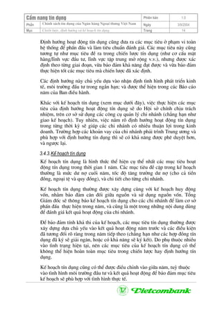CÈm nang tÝn dông Phiªn b¶n 1.0
ChÝnh s¸ch tÝn dông cña Ng©n hµng Ngo¹i th−ng ViÖt NamPhÇn Ngµy 3/9/2004
Môc ChiÕn l−îc, ®Þnh h−íng vµ kÕ ho¹ch tÝn dông. Trang 14
§Þnh h−íng ho¹t ®éng tÝn dông còng ®−a ra c¸c môc tiªu ë ph¹m vi toµn
hÖ thèng ®Ó phÊn ®Êu vµ lµm tiªu chuÈn ®¸nh gi¸. C¸c môc tiªu nµy còng
t−¬ng tù nh− môc tiªu ®Ò ra trong chiÕn l−îc tÝn dông (nh− c¬ cÊu mÆt
hµng/lÜnh vùc ®Çu t−, lÜnh vùc tËp trung më réng v.v.), nh−ng ®−îc x¸c
®Þnh theo tõng giai ®o¹n, võa b¶o ®¶m kh¶ n¨ng ®¹t ®−îc vµ võa b¶o ®¶m
thùc hiÖn tèt c¸c môc tiªu mµ chiÕn l−îc ®· x¸c ®Þnh.
C¸c ®Þnh h−íng nµy chñ yÕu dùa vµo nhËn ®Þnh t×nh h×nh ph¸t triÓn kinh
tÕ, m«i tr−êng ®Çu t− trong ng¾n h¹n; vµ ®−îc thÓ hiÖn trong c¸c B¸o c¸o
n¨m cña Ban ®iÒu hµnh.
Kh¸c víi kÕ ho¹ch tÝn dông (xem môc d−íi ®©y), viÖc thùc hiÖn c¸c môc
tiªu cña ®Þnh h−íng ho¹t ®éng tÝn dông sÏ do Héi së chÝnh chÞu tr¸ch
nhiÖm, trªn c¬ së sö dông c¸c c«ng cô qu¶n lý chi nh¸nh (ch¼ng h¹n nh−
giao kÕ ho¹ch). Tuy nhiªn, viÖc n¾m râ ®Þnh h−íng ho¹t ®éng tÝn dông
trong tõng thêi kú sÏ gióp c¸c chi nh¸nh cã nhiÒu thuËn lîi trong kinh
doanh. Tr−êng hîp c¸c kho¶n vay cña chi nh¸nh ph¶i tr×nh Trung −¬ng vµ
phï hîp víi ®Þnh h−íng tÝn dông th× sÏ cã kh¶ n¨ng ®−îc phª duyÖt h¬n,
vµ ng−îc l¹i.
3.4.3.KÕ ho¹ch tÝn dông
KÕ ho¹ch tÝn dông lµ h×nh thøc thÓ hiÖn cô thÓ nhÊt c¸c môc tiªu ho¹t
®éng tÝn dông trong thêi gian 1 n¨m. C¸c môc tiªu ®Ò cËp trong kÕ ho¹ch
th−êng lµ møc d− nî cuèi n¨m, tèc ®é t¨ng tr−ëng d− nî (cho c¶ tiÒn
®ång, ngo¹i tÖ vµ quy ®ång), vµ chi tiÕt cho tõng chi nh¸nh.
KÕ ho¹ch tÝn dông th−êng ®−îc x©y dùng cïng víi kÕ ho¹ch huy ®éng
vèn, nh»m b¶o ®¶m c©n ®èi gi÷a nguån vµ sö dông nguån vèn. Tæng
Gi¸m ®èc sÏ th«ng b¸o kÕ ho¹ch tÝn dông cho c¸c chi nh¸nh ®Ó lµm c¬ së
phÊn ®Êu thùc hiÖn trong n¨m, vµ còng lµ mét trong nh÷ng néi dung dïng
®Ó ®¸nh gi¸ kÕt qu¶ ho¹t ®éng cña chi nh¸nh.
§Ó b¶o ®¶m tÝnh kh¶ thi cña kÕ ho¹ch, c¸c môc tiªu tÝn dông th−êng ®−îc
x©y dùng dùa chñ yÕu vµo kÕt qu¶ ho¹t ®éng n¨m tr−íc vµ c¸c ®iÒu kiÖn
®· t−¬ng ®èi râ rµng trong n¨m tiÕp theo (ch¼ng h¹n nh− c¸c hîp ®ång tÝn
dông ®· ký sÏ gi¶i ng©n, hoÆc cã kh¶ n¨ng sÏ ký kÕt). Do phô thuéc nhiÒu
vµo t×nh tr¹ng hiÖn t¹i, nªn c¸c môc tiªu cña kÕ ho¹ch tÝn dông cã thÓ
kh«ng thÓ hiÖn hoµn toµn môc tiªu trong chiÕn l−îc hay ®Þnh h−íng tÝn
dông.
KÕ ho¹ch tÝn dông còng cã thÓ ®−îc ®iÒu chØnh vµo gi÷a n¨m, tuú thuéc
vµo t×nh h×nh m«i tr−êng ®Çu t− vµ kÕt qu¶ ho¹t ®éng ®Ó b¶o ®¶m môc tiªu
kÕ ho¹ch sÏ phï hîp víi t×nh h×nh thùc tÕ.
 
