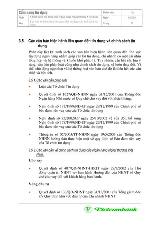 CÈm nang tÝn dông Phiªn b¶n 1.0
ChÝnh s¸ch tÝn dông cña Ng©n hµng Ngo¹i th−ng ViÖt NamPhÇn Ngµy 3/9/2004
Môc
C¸c v¨n bn hiÖn hµnh liªn quan ®Õn tÝn dông vµ chÝnh s¸ch tÝn
dông
Trang 15
3.5. C¸c v¨n b¶n hiÖn hµnh liªn quan ®Õn tÝn dông vµ chÝnh s¸ch tÝn
dông
PhÇn nµy liÖt kª danh s¸ch c¸c v¨n b¶n hiÖn hµnh liªn quan ®Õn lÜnh vùc
tÝn dông ng©n hµng nh»m gióp c¸n bé tÝn dông, chi nh¸nh cã mét c¸i nh×n
tæng hîp vµ hÖ thèng vÒ khu«n khæ ph¸p lý. Tuy nhiªn, cÇn hÕt søc l−u ý
r»ng, v¨n b¶n ph¸p luËt còng nh− chÝnh s¸ch tÝn dông, sÏ lu«n thay ®æi. V×
thÕ, chñ ®éng cËp nhËt vµ hÖ thèng ho¸ v¨n b¶n chÕ ®é lµ ®iÒu hÕt søc cÇn
thiÕt vµ h÷u Ých.
3.5.1.C¸c v¨n b¶n ph¸p luËt
• LuËt c¸c Tæ chøc TÝn dông
• QuyÕt ®Þnh sè 1627/Q§-NHNN ngµy 31/12/2001 cña Thèng ®èc
Ng©n hµng Nhµ n−íc vÒ Quy chÕ cho vay ®èi víi kh¸ch hµng.
• NghÞ ®Þnh sè 178/1999/N§-CP ngµy 29/12/1999 cña ChÝnh phñ vÒ
b¶o ®¶m tiÒn vay cña c¸c Tæ chøc tÝn dông
• NghÞ ®Þnh sè 85/2002/CP ngµy 25/10/2002 vÒ söa ®æi, bæ sung
NghÞ ®Þnh sè 178/1999/N§-CP ngµy 29/12/1999 cña ChÝnh phñ vÒ
b¶o ®¶m tiÒn vay cña c¸c Tæ chøc tÝn dông
• Th«ng t− sè 07/2003/TT-NHNN ngµy 19/5/2003 cña Thèng ®èc
NHNN h−íng dÉn thùc hiÖn mét sè quy ®Þnh vÒ B¶o ®¶m tiÒn vay
cña Tæ chøc tÝn dông
3.5.2.C¸c v¨n b¶n vÒ chÝnh s¸ch tÝn dông cña Ng©n hµng Ngo¹i th−¬ng ViÖt
Nam.
Cho vay
• QuyÕt ®Þnh sè 407/QD-NHNT-H§QT ngµy 29/3/2002 cña Héi
®ång qu¶n trÞ NHNT v/v ban hµnh H−íng dÉn cña NHNT vÒ Quy
chÕ cho vay ®èi víi kh¸ch hµng ban hµnh.
Vïng ®Çu t−
• QuyÕt ®Þnh sè 133/Q§-NHNT ngµy 31/12/2001 cña Tæng gi¸m ®èc
v/v Quy ®Þnh khu vùc ®Çu t− cña Chi nh¸nh NHNT
 