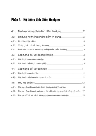 PhÇn 4. HÖ thèng tÝnh ®iÓm tÝn dông
4.1. M« t¶ ph−¬ng ph¸p tÝnh ®iÓm tÝn dông___________________ 2
4.2. Sö dông hÖ thèng chÊm ®iÓm tÝn dông ___________________ 3
4.2.1. Bé phËn chÊm ®iÓm ____________________________________________________ 3
4.2.2. Sö dông kÕt qu¶ xÕp h¹ng tÝn dông ______________________________________ 3
4.2.3. Ph¸t triÓn c¬ së d÷ liÖu vµ hÖ thèng chÊm ®iÓm tÝn dông__________________ 3
4.3. XÕp h¹ng ®èi víi doanh nghiÖp__________________________ 4
4.3.1. C¸c lo¹i h¹ng doanh nghiÖp____________________________________________ 4
4.3.2. C¸c b−íc xÕp lo¹i doanh nghiÖp________________________________________ 8
4.4. XÕp h¹ng ®èi víi c¸ nh©n ______________________________ 11
4.4.1. C¸c lo¹i h¹ng c¸ nh©n ________________________________________________ 11
4.4.2. C¸c b−íc xÕp h¹ng tÝn dông c¸ nh©n __________________________________ 11
4.5. Phô lôc phÇn 4 _________________________________________ 13
4.5.1. Phô lôc : C¸c B¶ng chÊm ®iÓm tÝn dông doanh nghiÖp __________________ 13
4.5.2. Phô lôc : C¸c B¶ng (ma trËn) chÊm ®iÓm tÝn dông kh¸ch hµng c¸ nh©n _ 27
4.5.3. Phô lôc: C¸ch x¸c ®Þnh lÜnh vùc/ngµnh cña doanh nghiÖp_______________ 29
 