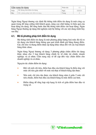 CÈm nang tÝn dông Phiªn b¶n 1.0
HÖ thèng tÝnh ®iÓm tÝn dôngPhÇn Ngµy 3/9/2004
Môc M« t ph−ng ph¸p tÝnh ®iÓm tÝn dông Trang 2
Ng©n hµng Ngo¹i th−¬ng x¸c ®Þnh HÖ thèng tÝnh ®iÓm tÝn dông lµ mét c«ng cô
quan träng ®Ó t¨ng c−êng tÝnh kh¸ch quan, n©ng cao chÊt l−îng vµ hiÖu qu¶ cña
ho¹t ®éng tÝn dông. §Ó tõng b−íc ®−a HÖ thèng tÝnh ®iÓm vµo ho¹t ®éng, Ng©n
hµng Ngo¹i th−¬ng ¸p dông thö nghiÖm mét hÖ thèng víi c¸c néi dung tr×nh bµy
sau ®©y.
4.1. M« t¶ ph−¬ng ph¸p tÝnh ®iÓm tÝn dông
HÖ thèng tÝnh ®iÓm tÝn dông lµ mét ph−¬ng ph¸p l−îng ho¸ møc ®é rñi ro
tÝn dông cña kh¸ch hµng th«ng qua qu¸ tr×nh ®¸nh gi¸ b»ng thang ®iÓm.
C¸c chØ tiªu vµ thang ®iÓm ®−îc ¸p dông kh¸c nhau ®èi víi c¸c lo¹i kh¸ch
hµng kh¸c nhau.
Ng©n hµng Ngo¹i th−¬ng sö dông 3 ph−¬ng ph¸p chÊm ®iÓm tÝn dông
kh¸c nhau cho 3 lo¹i kh¸ch hµng chÝnh lµ: tæ chøc tµi chÝnh; doanh
nghiÖp; vµ c¸ nh©n. CÈm nang nµy sÏ ®Ò cËp ®Õn viÖc chÊm ®iÓm cho
doanh nghiÖp vµ c¸ nh©n.
Nguyªn t¾c chÊm ®iÓm tÝn dông:
• §èi víi mçi chØ tiªu, ®iÓm ban ®Çu cña kh¸ch hµng lµ ®iÓm øng víi
møc chØ tiªu gÇn nhÊt víi møc mµ thùc tÕ kh¸ch hµng ®¹t ®−îc.
• NÕu møc chØ tiªu ®¹t ®−îc cña kh¸ch hµng n»m ë gi÷a 2 møc chØ
tiªu chuÈn, ®iÓm ban ®Çu cña kh¸ch hµng lµ møc ®iÓm cao h¬n.
• §iÓm dïng ®Ó tæng hîp xÕp h¹ng lµ tÝch sè gi÷a ®iÓm ban ®Çu vµ
träng sè.
 