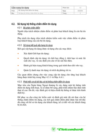 CÈm nang tÝn dông Phiªn b¶n 1.0
HÖ thèng tÝnh ®iÓm tÝn dôngPhÇn Ngµy 3/9/2004
Môc Sö dông hÖ thèng chÊm ®iÓm tÝn dông Trang 3
4.2. Sö dông hÖ thèng chÊm ®iÓm tÝn dông
4.2.1. Bé phËn chÊm ®iÓm
Ng−êi chÞu tr¸ch nhiÖm chÊm ®iÓm vµ ph©n lo¹i kh¸ch hµng lµ c¸n bé tÝn
dông.
Phô tr¸ch tÝn dông chÞu tr¸ch nhiÖm kiÓm so¸t viÖc chÊm ®iÓm vµ ph©n
lo¹i kh¸ch hµng cña c¸n bé tÝn dông.
4.2.2. Sö dông kÕt qu¶ xÕp h¹ng tÝn dông
KÕt qu¶ xÕp h¹ng tÝn dông ®−îc sö dông cho c¸c môc ®Ých:
• X¸c ®Þnh Giíi h¹n tÝn dông;
• QuyÕt ®Þnh cÊp tÝn dông: tõ chèi hay ®ång ý, thêi h¹n vµ møc l·i
suÊt cho vay, vµ x¸c ®Þnh yªu cÇu vÒ tµi s¶n b¶o ®¶m.
• §¸nh gi¸ hiÖn tr¹ng kh¸ch hµng trong qu¸ tr×nh theo dâi vèn vay.
• Qu¶n lý danh môc tÝn dông vµ trÝch dù phßng rñi ro.
C¸c quan ®iÓm chung cho viÖc cung cÊp tÝn dông cho tõng lo¹i kh¸ch
hµng ®−îc tr×nh bµy trong Môc 4.3.1 vµ Môc 4.4.1.
4.2.3. Ph¸t triÓn c¬ së d÷ liÖu vµ hÖ thèng chÊm ®iÓm tÝn dông
Môc tiªu cña Ng©n hµng Ngo¹i th−¬ng lµ x©y dùng mét hÖ thèng tÝnh
®iÓm tÝn dông linh ho¹t, vµ sÏ ®−îc bæ sung, ph¸t triÓn nh»m b¶o ®¶m tÝnh
thùc tÕ cao. Do ®ã, viÖc ®¸nh gi¸ vµ hiÖu chØnh hÖ thèng sÏ ®−îc tiÕn hµnh
®Þnh kú.
§Ó phôc vô cho c«ng t¸c kiÓm so¸t vµ ®¸nh gi¸ møc ®é s¸t thùc cña hÖ
thèng chÊm ®iÓm tÝn dông, c¸c kÕt qu¶ chÊm ®iÓm ph¶i ®−îc l−u tr÷ ®Çy
®ñ cïng víi hå s¬ tÝn dông cña kh¸ch hµng, kÓ c¶ ®èi víi c¸c kh¸ch hµng
bÞ tõ chèi.
 