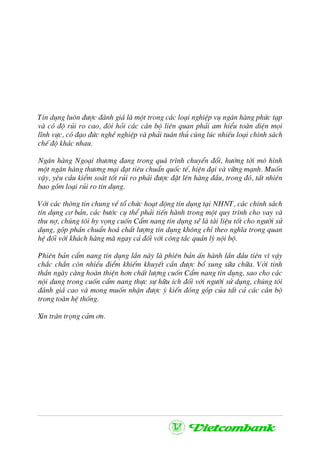 TÝn dông lu«n ®−îc ®¸nh gi¸ lµ mét trong c¸c lo¹i nghiÖp vô ng©n hµng phøc t¹p
vµ cã ®é rñi ro cao, ®ßi hái c¸c c¸n bé liªn quan ph¶i am hiÓu toµn diÖn mäi
lÜnh vùc, cã ®¹o ®øc nghÒ nghiÖp vµ ph¶i tu©n thñ cïng lóc nhiÒu lo¹i chÝnh s¸ch
chÕ ®é kh¸c nhau.
Ng©n hµng Ngo¹i th−¬ng ®ang trong qu¸ tr×nh chuyÓn ®æi, h−íng tíi m« h×nh
mét ng©n hµng th−¬ng m¹i ®¹t tiªu chuÈn quèc tÕ, hiÖn ®¹i vµ v÷ng m¹nh. Muèn
vËy, yªu cÇu kiÓm so¸t tèt rñi ro ph¶i ®−îc ®Æt lªn hµng ®Çu, trong ®ã, tÊt nhiªn
bao gåm lo¹i rñi ro tÝn dông.
Víi c¸c th«ng tin chung vÒ tæ chøc ho¹t ®éng tÝn dông t¹i NHNT, c¸c chÝnh s¸ch
tÝn dông c¬ b¶n, c¸c b−íc cô thÓ ph¶i tiÕn hµnh trong mét quy tr×nh cho vay vµ
thu nî, chóng t«i hy väng cuèn CÈm nang tÝn dông sÏ lµ tµi liÖu tèt cho ng−êi sö
dông, gãp phÇn chuÈn ho¸ chÊt l−îng tÝn dông kh«ng chØ theo nghÜa trong quan
hÖ ®èi víi kh¸ch hµng mµ ngay c¶ ®èi víi c«ng t¸c qu¶n lý néi bé.
Phiªn b¶n cÈm nang tÝn dông lÇn nµy lµ phiªn b¶n Ên hµnh lÇn ®Çu tiªn v× vËy
ch¾c ch¾n cßn nhiÒu ®iÓm khiÕm khuyÕt cÇn ®−îc bæ sung s÷a ch÷a. Víi tinh
thÇn ngµy cµng hoµn thiÖn h¬n chÊt l−îng cuèn CÈm nang tÝn dông, sao cho c¸c
néi dung trong cuèn cÈm nang thùc sù h÷u Ých ®èi víi ng−êi sö dông, chóng t«i
®¸nh gi¸ cao vµ mong muèn nhËn ®−îc ý kiÕn ®ãng gãp cña tÊt c¶ c¸c c¸n bé
trong toµn hÖ thèng.
Xin tr©n träng c¶m ¬n.
 