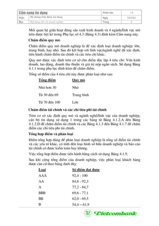 CÈm nang tÝn dông Phiªn b¶n 1.0
PhÇn HÖ thèng tÝnh ®iÓm tÝn dông Ngµy 3/9/2004
Môc XÕp h¹ng ®èi víi doanh nghiÖp Trang 9
Mèi quan hÖ gi÷a ho¹t ®éng s¶n xuÊt kinh doanh vµ 4 ngµnh/lÜnh vùc nãi
trªn ®−îc liÖt kª trong Phô lôc sè 4.3 (B¶ng 4.3) ®Ýnh kÌm CÈm nang nµy.
ChÊm ®iÓm quy m«
ChÊm ®iÓm quy m« doanh nghiÖp lµ ®Ó x¸c ®Þnh lo¹i doanh nghiÖp: lín,
trung b×nh, hay nhá. Sau ®ã kÕt hîp víi lÜnh vùc/ngµnh nghÒ ®· x¸c ®Þnh,
tiÕn hµnh chÊm ®iÓm tµi chÝnh vµ c¸c tiªu chÝ kh¸c.
Quy m« ®−îc x¸c ®Þnh trªn c¬ së cho ®iÓm ®éc lËp 4 tiªu chÝ: Vèn kinh
doanh, lao ®éng, doanh thu thuÇn vµ gi¸ trÞ nép ng©n s¸ch. Sö dông B¶ng
4.1.1 trong phô lôc ®Ýnh kÌm ®Ó chÊm ®iÓm.
Tæng sè ®iÓm cña 4 tiªu chÝ nµy ®−îc ph©n lo¹i nh− sau:
Tæng ®iÓm Quy m«
Nhá h¬n 30 Nhá
Tõ 30 ®Õn 69 Trung b×nh
Tõ 70 ®Õn 100 Lín
ChÊm ®iÓm tµi chÝnh vµ c¸c chØ tiªu phi tµi chÝnh
Trªn c¬ së x¸c ®Þnh quy m« vµ ngµnh nghÒ/lÜnh vùc cña doanh nghiÖp,
c¸n bé tÝn dông sö dông 1 trong c¸c b¶ng tõ B¶ng 4.1.2.A ®Õn B¶ng
4.1.2.D ®Ó chÊm ®iÓm tµi chÝnh vµ c¸c B¶ng 4.1.3 ®Õn B¶ng 4.1.7 ®Ó chÊm
®iÓm c¸c chØ tiªu phi tµi chÝnh.
Tæng hîp ®iÓm vµ ph©n lo¹i
§iÓm tæng hîp dïng ®Ó ph©n lo¹i doanh nghiÖp lµ tæng sè ®iÓm tµi chÝnh
vµ c¸c yÕu tè kh¸c, cã tÝnh ®Õn lo¹i h×nh së h÷u doanh nghiÖp vµ b¸o c¸o
tµi chÝnh cã ®−îc kiÓm to¸n hay kh«ng.
ViÖc tæng hîp ®iÓm ®−îc tiÕn hµnh b»ng c¸ch sö dông B¶ng 4.1.9.
Sau khi céng tæng ®iÓm cña doanh nghiÖp, viÖc ph©n lo¹i kh¸ch hµng
®−îc c¨n cø theo b¶ng d−íi ®©y:
Lo¹i Sè ®iÓm ®¹t ®−îc
AAA 92,4 - 100
AA 84,8 - 92,3
A 77,2 - 84,7
BBB 69,6 - 77,1
BB 62,0 - 69,5
B 54,4 – 61,9
 