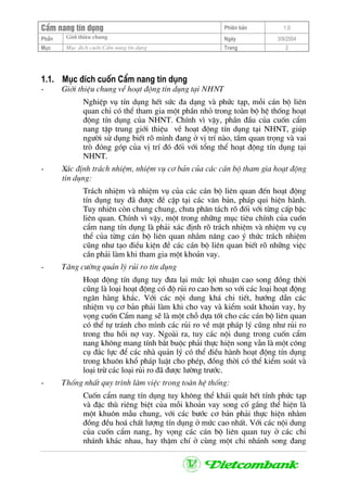 CÈm nang tÝn dông Phiªn b¶n 1.0
Giíi thiÖu chungPhÇn Ngµy 3/9/2004
Môc Môc ®Ých cuèn CÈm nang tÝn dông Trang 2
1.1. Môc ®Ých cuèn CÈm nang tÝn dông
- Giíi thiÖu chung vÒ ho¹t ®éng tÝn dông t¹i NHNT
NghiÖp vô tÝn dông hÕt søc ®a d¹ng vµ phøc t¹p, mçi c¸n bé liªn
quan chØ cã thÓ tham gia mét phÇn nhá trong toµn bé hÖ thèng ho¹t
®éng tÝn dông cña NHNT. ChÝnh v× vËy, phÇn ®Çu cña cuèn cÈm
nang tËp trung giíi thiÖu vÒ ho¹t ®éng tÝn dông t¹i NHNT, gióp
ng−êi sö dông biÕt râ m×nh ®ang ë vÞ trÝ nµo, tÇm quan träng vµ vai
trß ®ãng gãp cña vÞ trÝ ®ã ®èi víi tæng thÓ ho¹t ®éng tÝn dông t¹i
NHNT.
- X¸c ®Þnh tr¸ch nhiÖm, nhiÖm vô c¬ b¶n cña c¸c c¸n bé tham gia ho¹t ®éng
tÝn dông:
Tr¸ch nhiÖm vµ nhiÖm vô cña c¸c c¸n bé liªn quan ®Õn ho¹t ®éng
tÝn dông tuy ®· ®−îc ®Ò cËp t¹i c¸c v¨n b¶n, ph¸p qui hiÖn hµnh.
Tuy nhiªn cßn chung chung, ch−a ph©n t¸ch râ ®èi víi tõng cÊp bËc
liªn quan. ChÝnh v× vËy, mét trong nh÷ng môc tiªu chÝnh cña cuèn
cÈm nang tÝn dông lµ ph¶i x¸c ®Þnh râ tr¸ch nhiÖm vµ nhiÖm vô cô
thÓ cña tõng c¸n bé liªn quan nh»m n©ng cao ý thøc tr¸ch nhiÖm
còng nh− t¹o ®iÒu kiÖn ®Ò c¸c c¸n bé liªn quan biÕt râ nh÷ng viÖc
cÇn ph¶i lµm khi tham gia mét kho¶n vay.
- T¨ng c−êng qu¶n lý rñi ro tÝn dông
Ho¹t ®éng tÝn dông tuy ®−a l¹i møc lîi nhuËn cao song ®ång thêi
còng lµ lo¹i ho¹t ®éng cã ®é rñi ro cao h¬n so víi c¸c lo¹i ho¹t ®éng
ng©n hµng kh¸c. Víi c¸c néi dung kh¸ chi tiÕt, h−íng dÉn c¸c
nhiÖm vô c¬ b¶n ph¶i lµm khi cho vay vµ kiÓm so¸t kho¶n vay, hy
väng cuèn CÈm nang sÏ lµ mét chç dùa tèt cho c¸c c¸n bé liªn quan
cã thÓ tù tr¸nh cho m×nh c¸c rñi ro vÒ mÆt ph¸p lý còng nh− rñi ro
trong thu håi nî vay. Ngoµi ra, tuy c¸c néi dung trong cuèn cÈm
nang kh«ng mang tÝnh b¾t buéc ph¶i thùc hiÖn song vÉn lµ mét c«ng
cô ®¾c lùc ®Ó c¸c nhµ qu¶n lý cã thÓ ®iÒu hµnh ho¹t ®éng tÝn dông
trong khu«n khæ ph¸p luËt cho phÐp, ®ång thêi cã thÓ kiÓm so¸t vµ
lo¹i trõ c¸c lo¹i rñi ro ®· ®−îc l−êng tr−íc.
- Thèng nhÊt quy tr×nh lµm viÖc trong toµn hÖ thèng:
Cuèn cÈm nang tÝn dông tuy kh«ng thÓ kh¸i qu¸t hÕt tÝnh phøc t¹p
vµ ®Æc thï riªng biÖt cña mçi kho¶n vay song cè g¾ng thÓ hiÖn lµ
mét khu«n mÉu chung, víi c¸c b−íc c¬ b¶n ph¶i thùc hiÖn nh»m
®ång ®Òu ho¸ chÊt l−îng tÝn dông ë møc cao nhÊt. Víi c¸c néi dung
cña cuèn cÈm nang, hy väng c¸c c¸n bé liªn quan tuy ë c¸c chi
nh¸nh kh¸c nhau, hay thËm chÝ ë cïng mét chi nh¸nh song ®ang
 