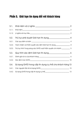 PhÇn 5. Giíi h¹n tÝn dông ®èi víi kh¸ch hµng
5.1. Kh¸i niÖm vµ ý nghÜa ____________________________________ 2
5.1.1. Kh¸i niÖm_______________________________________________________________ 2
5.1.2. ý nghÜa vµ môc tiªu _____________________________________________________ 2
5.2. Thñ tôc phª duyÖt Giíi h¹n tÝn dông______________________ 4
5.2.1. C¸c quy ®Þnh c¬ b¶n ___________________________________________________ 4
5.2.2. Tr¸ch nhiÖm vµ thÈm quyÒn x¸c ®Þnh Giíi h¹n tÝn dông___________________ 4
5.2.3. Thñ tôc tr×nh Trung −¬ng c¸c GHTD v−ît thÈm quyÒn chi nh¸nh ___________ 5
5.3. Quy tr×nh x¸c ®Þnh Giíi h¹n tÝn dông______________________ 6
5.3.1. §¸nh gi¸ rñi ro cña kh¸ch hµng _________________________________________ 6
5.3.2. X¸c ®Þnh møc GHTD____________________________________________________ 10
5.4. Sö dông GHTD trong cÊp tÝn dông cô thÓ cho kh¸ch hµng 13
5.4.1. C¸c nguyªn t¾c khi sö dông GHTD______________________________________ 13
5.4.2. Sö dông GHTD trong cÊp tÝn dông cô thÓ________________________________ 13
 