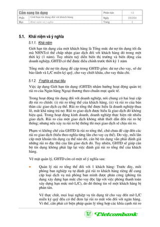 CÈm nang tÝn dông Phiªn b¶n 1.0
Giíi h¹n tÝn dông ®èi víi kh¸ch hµngPhÇn Ngµy 3/9/2004
Môc Kh¸i niÖm vµ ý nghÜa Trang 2
5.1. Kh¸i niÖm vµ ý nghÜa
5.1.1. Kh¸i niÖm
Giíi h¹n tÝn dông cña mét kh¸ch hµng lµ Tæng møc d− nî tÝn dông tèi ®a
mµ NHNTcã thÓ chÊp nhËn giao dÞch ®èi víi kh¸ch hµng ®ã trong mét
thêi kú (1 n¨m). Tuy nhiªn tuú diÔn biÕn thÞ tr−êng vµ biÕn ®éng cña
doanh nghiÖp, GHTD cã thÓ ®−îc ®iÒu chØnh tr−íc thêi kú 1 n¨m
Tæng møc d− nî tÝn dông ®Ò cËp trong GHTD gåm: d− nî cho vay, sè d−
b¶o l·nh vµ L/C miÔn ký quü, cho vay chiÕt khÊu, cho vay thÊu chi.
5.1.2. ý nghÜa vµ môc tiªu
ViÖc ¸p dông Giíi h¹n tÝn dông (GHTD) nh»m h−íng ho¹t ®éng qu¶n trÞ
rñi ro cña Ng©n hµng Ngo¹i th−¬ng theo chuÈn mùc quèc tÕ.
Trong ho¹t ®éng tÝn dông ®èi víi doanh nghiÖp, nãi chung cã hai lo¹i cÊp
®é rñi ro chÝnh: (i) rñi ro tæng thÓ cña kh¸ch hµng, (ii) vµ rñi ro cña b¶n
th©n c¸c giao dÞch cô thÓ. Rñi ro tæng thÓ ®−îc hiÓu lµ doanh nghiÖp thua
lç, mÊt kh¶ n¨ng tr¶ nî. Rñi ro giao dÞch ®−îc hiÓu lµ giao dÞch ®ã kh«ng
hiÖu qu¶. Trong ho¹t ®éng kinh doanh, doanh nghiÖp thùc hiÖn rÊt nhiÒu
giao dÞch. Rñi ro cña mét giao dÞch kh«ng nhÊt thiÕt dÉn ®Õn rñi ro hÖ
thèng; nh−ng nÕu x¶y ra rñi ro hÖ thèng th× mäi giao dÞch sÏ chÞu rñi ro.
Ph¹m vi khèng chÕ cña GHTD lµ rñi ro tæng thÓ, chø ch−a ®Ò cËp ®Õn c¸c
rñi ro giao dÞch (hiÓu theo nghÜa tõng lÇn cho vay cô thÓ). Do vËy, mçi lÇn
cÊp mét kho¶n tÝn dông cô thÓ nµo ®ã, c¸n bé tÝn dông vÉn ph¶i ®¸nh gi¸
nh÷ng rñi ro ®Æc thï cña lÇn giao dÞch ®ã. Tuy nhiªn, GHTD sÏ gióp c¸n
bé tÝn dông kh«ng ph¶i lÆp l¹i viÖc ®¸nh gi¸ rñi ro tæng thÓ cña kh¸ch
hµng.
VÒ mÆt qu¶n lý, GHTD cßn cã mét sè ý nghÜa sau:
• Qu¶n lý rñi ro tæng thÓ ®èi víi 1 kh¸ch hµng: Tr−íc ®©y, mçi
phßng ban nghiÖp vô tù ®¸nh gi¸ rñi ro kh¸ch hµng riªng ®Ó cung
cÊp lo¹i dÞch vô mµ phßng ban m×nh ®−îc ph©n c«ng (phßng tÝn
dông x©y dùng h¹n møc cho vay ®éc lËp víi viÖc phßng thanh to¸n
x©y dùng h¹n møc më L/C), do ®ã th«ng tin vÒ mét kh¸ch hµng bÞ
ph©n t¸n.
VÒ thùc chÊt, mäi lo¹i nghiÖp vô tÝn dông tõ cho vay ®Õn më L/C
miÔn ký quü ®Òu cã thÓ ®em l¹i rñi ro mÊt vèn ®èi víi ng©n hµng.
V× thÕ, cÇn ph¶i cã biÖn ph¸p qu¶n lý tæng hîp c¸c khÝa c¹nh rñi ro
 