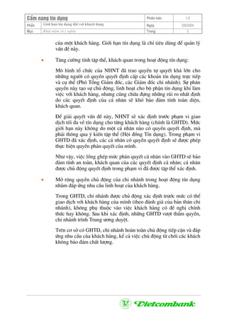 CÈm nang tÝn dông Phiªn b¶n 1.0
Giíi h¹n tÝn dông ®èi víi kh¸ch hµngPhÇn Ngµy 3/9/2004
Môc Kh¸i niÖm vµ ý nghÜa Trang 3
cña mét kh¸ch hµng. Giíi h¹n tÝn dông lµ chØ tiªu dïng ®Ó qu¶n lý
vÊn ®Ò nµy.
• T¨ng c−êng tÝnh tËp thÓ, kh¸ch quan trong ho¹t ®éng tÝn dông:
M« h×nh tæ chøc cña NHNT ®· trao quyÒn tù quyÕt kh¸ lín cho
nh÷ng ng−êi cã quyÒn quyÕt ®Þnh cÊp c¸c kho¶n tÝn dông trùc tiÕp
vµ cô thÓ (Phã Tæng Gi¸m ®èc, c¸c Gi¸m ®èc chi nh¸nh). Sù ph©n
quyÒn nµy t¹o sù chñ ®éng, linh ho¹t cho bé phËn tÝn dông khi lµm
viÖc víi kh¸ch hµng, nh−ng còng chøa ®ùng nh÷ng rñi ro nhÊt ®Þnh
do c¸c quyÕt ®Þnh cña c¸ nh©n sÏ khã b¶o ®¶m tÝnh toµn diÖn,
kh¸ch quan.
§Ó gi¶i quyÕt vÊn ®Ò nµy, NHNT sÏ x¸c ®Þnh tr−íc ph¹m vi giao
dÞch tèi ®a vÒ tÝn dông cho tõng kh¸ch hµng (chÝnh lµ GHTD). Møc
giíi h¹n nµy kh«ng do mét c¸ nh©n nµo cã quyÒn quyÕt ®Þnh, mµ
ph¶i th«ng qua ý kiÕn tËp thÓ (Héi ®ång TÝn dông). Trong ph¹m vi
GHTD ®· x¸c ®Þnh, c¸c c¸ nh©n cã quyÒn quyÕt ®Þnh sÏ ®−îc phÐp
thùc hiÖn quyÒn ph¸n quyÕt cña m×nh.
Nh− vËy, viÖc lång ghÐp møc ph¸n quyÕt c¸ nh©n vµo GHTD sÏ b¶o
®¶m tÝnh an toµn, kh¸ch quan cña c¸c quyÕt ®Þnh c¸ nh©n; c¸ nh©n
®−îc chñ ®éng quyÕt ®Þnh trong ph¹m vi ®· ®−îc tËp thÓ x¸c ®Þnh.
• Më réng quyÒn chñ ®éng cña chi nh¸nh trong ho¹t ®éng tÝn dông
nh»m ®¸p øng nhu cÇu linh ho¹t cña kh¸ch hµng.
Trong GHTD, chi nh¸nh ®−îc chñ ®éng x¸c ®Þnh tr−íc møc cã thÓ
giao dÞch víi kh¸ch hµng cña m×nh (theo ®¸nh gi¸ cña b¶n th©n chi
nh¸nh), kh«ng phô thuéc vµo viÖc kh¸ch hµng cã ®Ò nghÞ chÝnh
thøc hay kh«ng. Sau khi x¸c ®Þnh, nh÷ng GHTD v−ît thÈm quyÒn,
chi nh¸nh tr×nh Trung −¬ng duyÖt.
Trªn c¬ së cã GHTD, chi nh¸nh hoµn toµn chñ ®éng tiÕp cËn vµ ®¸p
øng nhu cÇu cña kh¸ch hµng, kÓ c¶ viÖc chñ ®éng tõ chèi c¸c kh¸ch
kh«ng b¶o ®¶m chÊt l−îng.
 
