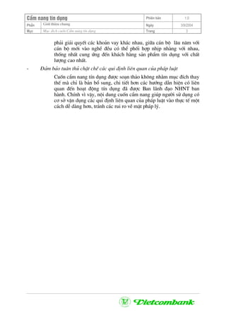 CÈm nang tÝn dông Phiªn b¶n 1.0
Giíi thiÖu chungPhÇn Ngµy 3/9/2004
Môc Môc ®Ých cuèn CÈm nang tÝn dông Trang 3
ph¶i gi¶i quyÕt c¸c kho¶n vay kh¸c nhau, gi÷a c¸n bé l©u n¨m víi
c¸n bé míi vµo nghÒ ®Òu cã thÓ phèi hîp nhÞp nhµng víi nhau,
thèng nhÊt cung øng ®Õn kh¸ch hµng s¶n phÈm tÝn dông víi chÊt
l−îng cao nhÊt.
- §¶m b¶o tu©n thñ chÆt chÏ c¸c qui ®Þnh liªn quan cña ph¸p luËt
Cuèn cÈm nang tÝn dông ®−îc so¹n th¶o kh«ng nh»m môc ®Ých thay
thÕ mµ chØ lµ b¶n bæ sung, chi tiÕt h¬n c¸c h−íng dÉn hiÖn cã liªn
quan ®Õn ho¹t ®éng tÝn dông ®· ®−îc Ban l·nh ®¹o NHNT ban
hµnh. ChÝnh v× vËy, néi dung cuèn cÈm nang gióp ng−êi sö dông cã
c¬ së vËn dông c¸c qui ®Þnh liªn quan cña ph¸p luËt vµo thùc tÕ mét
c¸ch dÔ dµng h¬n, tr¸nh c¸c rui ro vÒ mÆt ph¸p lý.
 